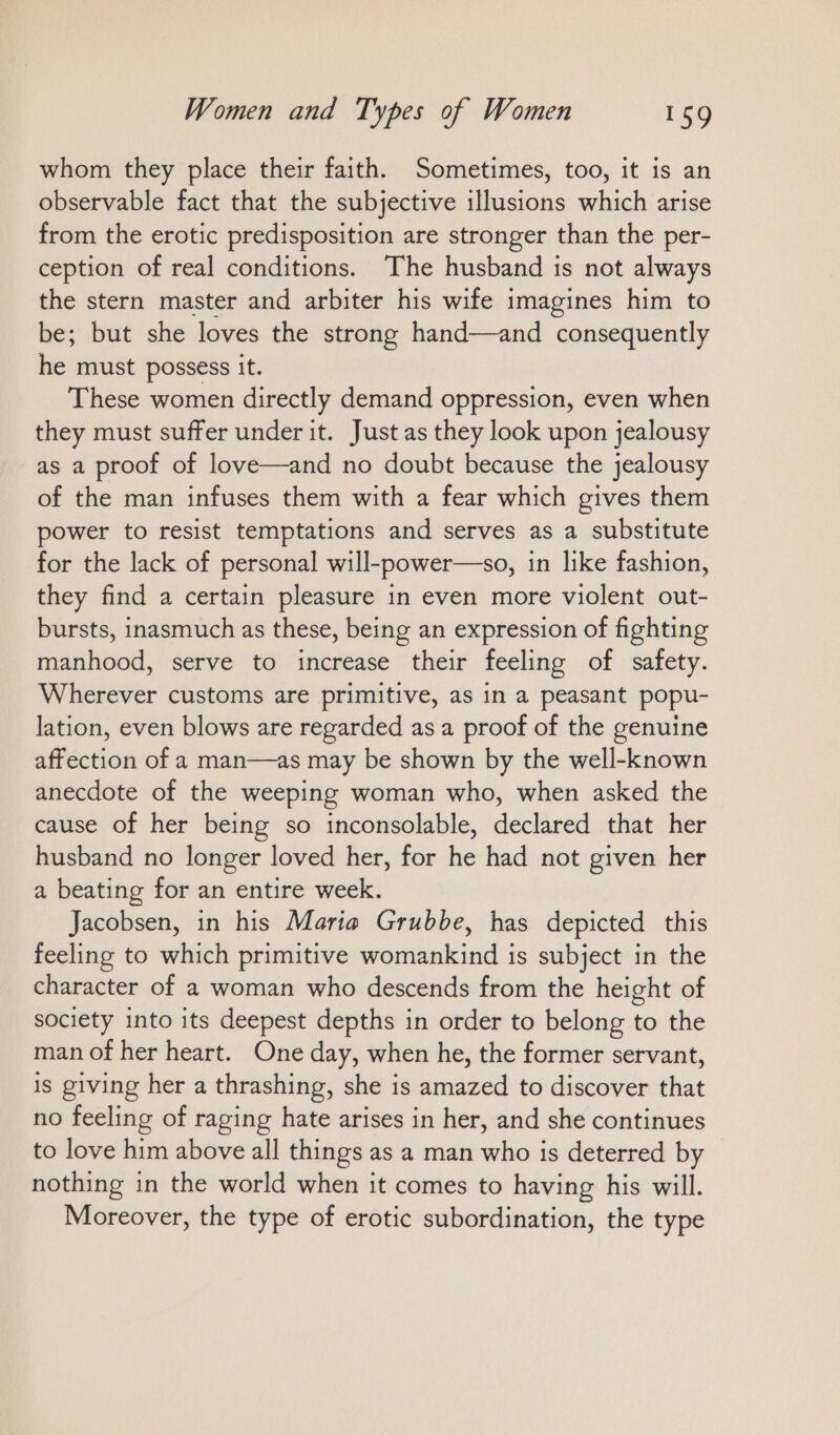 whom they place their faith. Sometimes, too, it is an observable fact that the subjective illusions which arise from the erotic predisposition are stronger than the per- ception of real conditions. The husband is not always the stern master and arbiter his wife imagines him to be; but she loves the strong hand—and consequently he must possess it. These women directly demand oppression, even when they must suffer under it. Just as they look upon jealousy as a proof of love—and no doubt because the jealousy of the man infuses them with a fear which gives them power to resist temptations and serves as a substitute for the lack of personal will-power—so, in like fashion, they find a certain pleasure in even more violent out- bursts, inasmuch as these, being an expression of fighting manhood, serve to increase their feeling of safety. Wherever customs are primitive, as in a peasant popu- lation, even blows are regarded as a proof of the genuine affection of a man—as may be shown by the well-known anecdote of the weeping woman who, when asked the cause of her being so inconsolable, declared that her husband no longer loved her, for he had not given her a beating for an entire week. Jacobsen, in his Maria Grubbe, has depicted this feeling to which primitive womankind is subject in the character of a woman who descends from the height of society into its deepest depths in order to belong to the man of her heart. One day, when he, the former servant, is giving her a thrashing, she is amazed to discover that no feeling of raging hate arises in her, and she continues to love him above all things as a man who is deterred by nothing in the world when it comes to having his will. Moreover, the type of erotic subordination, the type