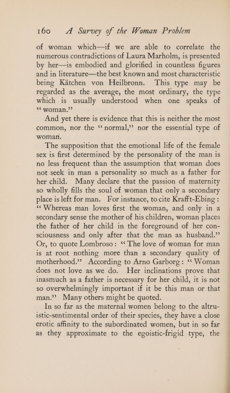 of woman which—if we are able to correlate the numerous contradictions of Laura Marholm, is presented by her—ıs embodied and glorified in countless figures and in literature—the best known and most characteristic being Kätchen von Heilbronn. This type may be regarded as the average, the most ordinary, the type which is usually understood when one speaks of ** woman.’ And yet there is evidence that this is neither the most common, nor the “normal,” nor the essential type of woman. The supposition that the emotional life of the female sex is first determined by the personality of the man is no less frequent than the assumption that woman does not seek in man a personality so much as a father for her child. Many declare that the passion of maternity so wholly fills the soul of woman that only a secondary place is left for man. For instance, to cite Krafft-Ebing : ‘“ Whereas man loves first the woman, and only in a secondary sense the mother of his children, woman places the father of her child in the foreground of her con- sciousness and only after that the man as husband.’ Or, to quote Lombroso: ““ The love of woman for man is at root nothing more than a secondary quality of motherhood.’ According to Arno Garborg: “Woman does not love as we do. Her inclinations prove that inasmuch as a father is necessary for her child, it is not so overwhelmingly important if it be this man or that man.”? Many others might be quoted. In so far as the maternal women belong to the altru- istic-sentimental order of their species, they have a close erotic affinity to the subordinated women, but in so far as they approximate to the egoistic-frigid type, the
