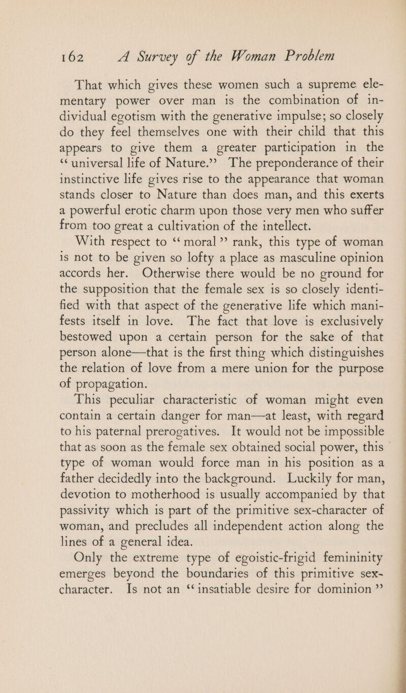 That which gives these women such a supreme ele- mentary power over man is the combination of in- dividual egotism with the generative impulse; so closely do they feel themselves one with their child that thıs appears to give them a greater participation in the “ universal life of Nature.” The preponderance of their instinctive life gives rise to the appearance that woman stands closer to Nature than does man, and this exerts a powerful erotic charm upon those very men who suffer from too great a cultivation of the intellect. With respect to ““moral ” rank, this type of woman is not to be given so lofty a place as masculine opinion accords her. Otherwise there would be no ground for the supposition that the female sex is so closely identi- fied with that aspect of the generative life which mani- fests itself in love. The fact that love is exclusively bestowed upon a certain person for the sake of that person alone—that 1s the first thing which distinguishes the relation of love from a mere union for the purpose of propagation. This peculiar characteristic of woman might even contain a certain danger for man—at least, with regard to his paternal prerogatives. It would not be impossible that as soon as the female sex obtained social power, this type of woman would force man in his position as a father decidedly into the background. Luckily for man, devotion to motherhood 1s usually accompanied by that passivity which is part of the primitive sex-character of woman, and precludes all independent action along the lines of a general idea. Only the extreme type of egoistic-frigid femininity emerges beyond the boundaries of this primitive sex- character. Is not an ‘insatiable desire for dominion ”