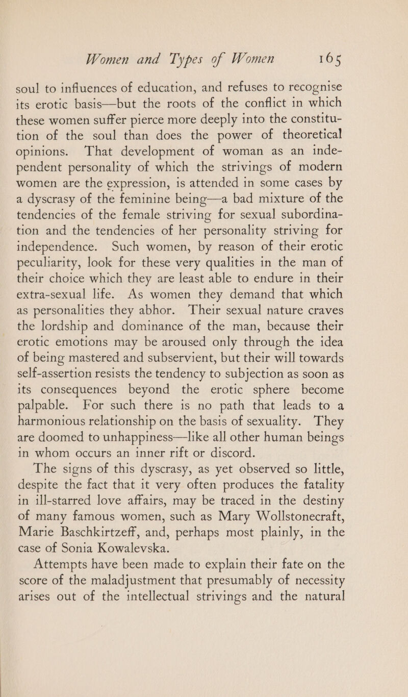 soul to infiuences of education, and refuses to recognise its erotic basis—but the roots of the conflict in which these women suffer pierce more deeply into the constitu- tion of the soul than does the power of theoretical opinions. That development of woman as an inde- pendent personality of which the strivings of modern women are the expression, is attended in some cases by a dyscrasy of the feminine being—a bad mixture of the tendencies of the female striving for sexual subordina- tion and the tendencies of her personality striving for independence. Such women, by reason of their erotic peculiarity, look for these very qualities in the man of their choice which they are least able to endure in their extra-sexual life. As women they demand that which as personalities they abhor. Their sexual nature craves the lordship and dominance of the man, because their erotic emotions may be aroused only through the idea of being mastered and subservient, but their will towards self-assertion resists the tendency to subjection as soon as its consequences beyond the erotic sphere become palpable. For such there is no path that leads to a harmonious relationship on the basis of sexuality. They are doomed to unhappiness—like all other human beings in whom occurs an inner rift or discord. The signs of this dyscrasy, as yet observed so little, despite the fact that it very often produces the fatality in ill-starred love affairs, may be traced in the destiny of many famous women, such as Mary Wollstonecraft, Marie Baschkirtzeff, and, perhaps most plainly, in the case of Sonia Kowalevska. Attempts have been made to explain their fate on the score of the maladjustment that presumably of necessity arises out of the intellectual strivings and the natural