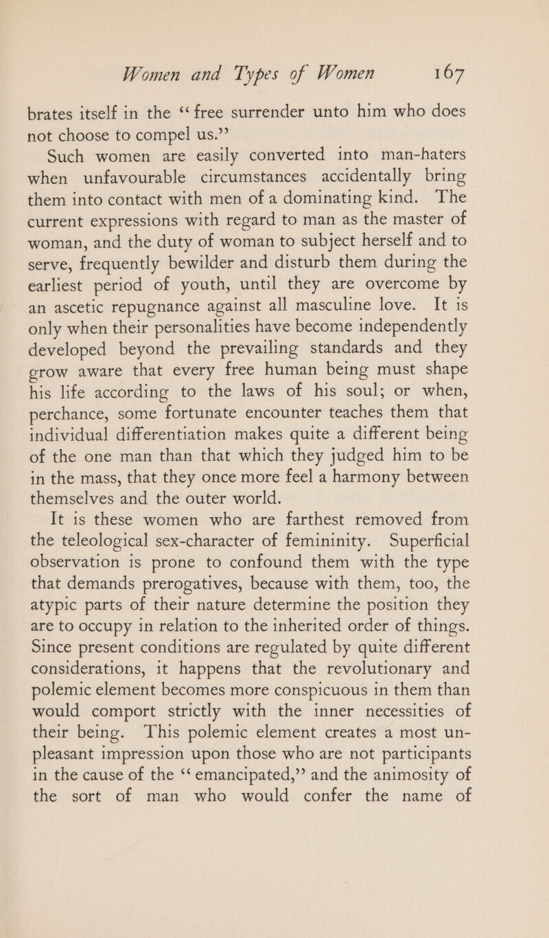 brates itself in the “free surrender unto him who does not choose to compel us.” Such women are easily converted into man-haters when unfavourable circumstances accidentally bring them into contact with men of a dominating kind. The current expressions with regard to man as the master of woman, and the duty of woman to subject herself and to serve, frequently bewilder and disturb them during the earliest period of youth, until they are overcome by an ascetic repugnance against all masculine love. It is only when their personalities have become independently developed beyond the prevailing standards and they grow aware that every free human being must shape his life according to the laws of his soul; or when, perchance, some fortunate encounter teaches them that individual differentiation makes quite a different being of the one man than that which they judged him to be in the mass, that they once more feel a harmony between themselves and the outer world. It is these women who are farthest removed from the teleological sex-character of femininity. Superficial observation is prone to confound them with the type that demands prerogatives, because with them, too, the atypic parts of their nature determine the position they are to occupy in relation to the inherited order of things. Since present conditions are regulated by quite different considerations, it happens that the revolutionary and polemic element becomes more conspicuous in them than would comport strictly with the inner necessities of their being. This polemic element creates a most un- pleasant impression upon those who are not participants in the cause of the ‘‘ emancipated,” and the animosity of the sort of man who would confer the name of
