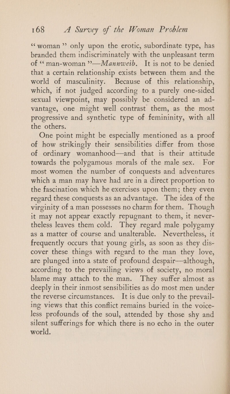 “woman ” only upon the erotic, subordinate type, has branded them indiscriminately with the unpleasant term of ““ man-woman ”’—-Mannweib. It is not to be denied that a certain relationship exists between them and the world of masculinity. Because of this relationship, which, if not judged according to a purely one-sided sexual viewpoint, may possibly be considered an ad- vantage, one might well contrast them, as the most progressive and synthetic type of femininity, with all the others. One point might be especially mentioned as a proof of how strikingly their sensibilities differ from those of ordinary womanhood—and that is their attitude towards the polygamous morals of the male sex. For most women the number of conquests and adventures which a man may have had are ın a direct proportion to the fascination which he exercises upon them; they even regard these conquests as an advantage. The idea of the virginity of a man possesses no charm for them. Though it may not appear exactly repugnant to them, it never- theless leaves them cold. They regard male polygamy as a matter of course and unalterable. Nevertheless, it frequently occurs that young girls, as soon as they dis- cover these things with regard to the man they love, are plunged into a state of profound despair—although, according to the prevailing views of society, no moral blame may attach to the man. They suffer almost as deeply in their inmost sensibilities as do most men under the reverse circumstances. It is due only to the prevail- ing views that this conflict remains buried in the voice- less. profounds of the soul, attended by those shy and silent sufferings for which there is no echo in the outer world. er in