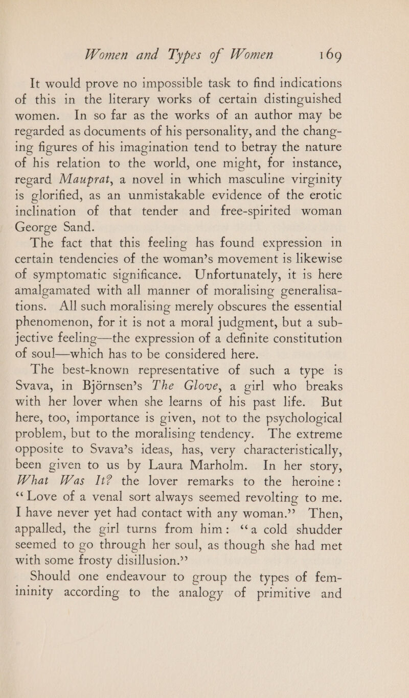 It would prove no impossible task to find indications of this in the literary works of certain distinguished women. In so far as the works of an author may be regarded as documents of his personality, and the chang- ing figures of his imagination tend to betray the nature of his relation to the world, one might, for instance, regard Mauprat, a novel in which masculine virginity is glorified, as an unmistakable evidence of the erotic inclination of that tender and free-spirited woman George Sand. The fact that this feeling has found expression in certain tendencies of the woman’s movement is likewise of symptomatic significance. Unfortunately, it is here amalgamated with all manner of moralising generalisa- tions. All such moralising merely obscures the essential phenomenon, for it is not a moral judgment, but a sub- jective feeling—the expression of a definite constitution of soul—which has to be considered here. The best-known representative of such a type is Svava, in Björnsen’s The Glove, a girl who breaks with her lover when she learns of his past life. But here, too, importance is given, not to the psychological problem, but to the moralising tendency. ‘The extreme Opposite to Svava’s ideas, has, very characteristically, been given to us by Laura Marholm. In her story, What Was It? the lover remarks to the heroine: “Love of a venal sort always seemed revolting to me. I have never yet had contact with any woman.” Then, appalled, the girl turns from him: “a cold shudder seemed to go through her soul, as though she had met with some frosty disillusion.” Should one endeavour to group the types of fem- ininity according to the analogy of primitive and