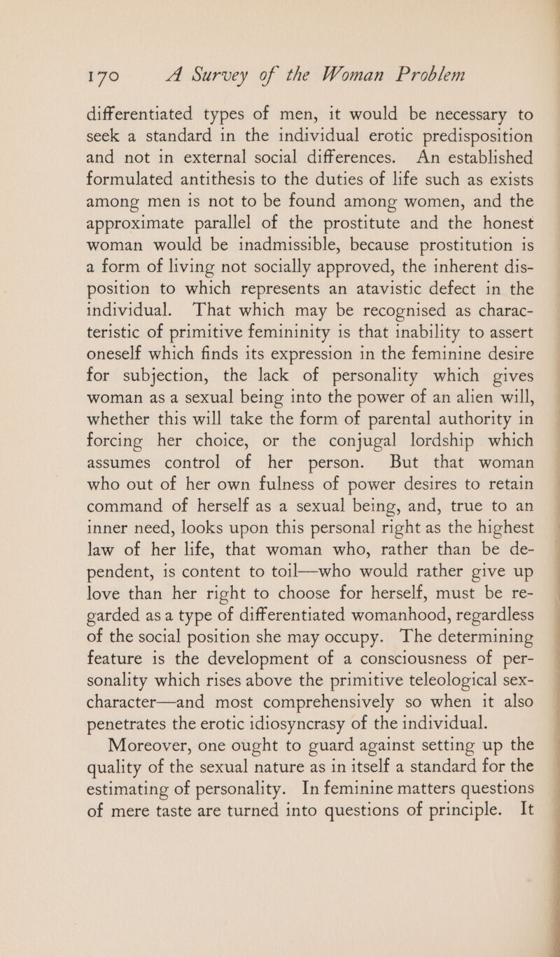 differentiated types of men, it would be necessary to seek a standard in the individual erotic predisposition and not in external social differences. An established formulated antithesis to the duties of life such as exists among men is not to be found among women, and the approximate parallel of the prostitute and the honest woman would be inadmissible, because prostitution is a form of living not socially approved, the inherent dis- position to which represents an atavistic defect in the individual. That which may be recognised as charac- teristic of primitive femininity is that inability to assert oneself which finds its expression in the feminine desire for subjection, the lack of personality which gives woman as a sexual being into the power of an alien will, whether this will take the form of parental authority in forcing her choice, or the conjugal lordship which assumes control of her person. But that woman who out of her own fulness of power desires to retain command of herself as a sexual being, and, true to an inner need, looks upon this personal right as the highest law of her life, that woman who, rather than be de- pendent, is content to toil—who would rather give up love than her right to choose for herself, must be re- garded asa type of differentiated womanhood, regardless of the social position she may occupy. The determining feature is the development of a consciousness of per- sonality which rises above the primitive teleological sex- character—and most comprehensively so when it also penetrates the erotic idiosyncrasy of the individual. Moreover, one ought to guard against setting up the quality of the sexual nature as in itself a standard for the estimating of personality. In feminine matters questions of mere taste are turned into questions of principle. It