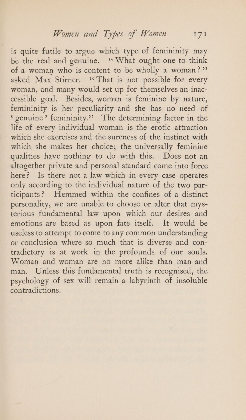 is quite futile to argue which type of femininity may be the real and genuine. “What ought one to think of a woman who is content to be wholly a woman? ” asked Max Stirner. ‘‘ That is not possible for every woman, and many would set up for themselves an inac- cessible goal. Besides, woman is feminine by nature, femininity is her peculiarity and she has no need of ‘genuine’ femininity.» The determining factor in the life of every individual woman is the erotic attraction which she exercises and the sureness of the instinct with which she makes her choice; the universally feminine qualities have nothing to do with this. Does not an altogether private and personal standard come into force here? Is there not a law which in every case operates only according to the individual nature of the two par- ticipants? JHlemmed within the confines of a distinct personality, we are unable to choose or alter that mys- terious fundamental law upon which our desires and emotions are based as upon fate itself. It would be useless to attempt to come to any common understanding or conclusion where so much that is diverse and con- tradictory is at work in the profounds of our souls. Woman and woman are no more alike than man and man. Unless this fundamental truth is recognised, the psychology of sex will remain a labyrinth of insoluble contradictions.
