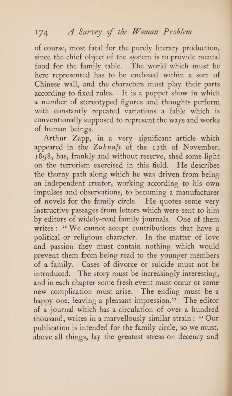 of course, most fatal for the purely literary production, since the chief object of the system is to provide mental food for the family table. The world which must be here represented has to be enclosed within a sort of Chinese wall, and the characters must play their parts according to fixed rules. It is a puppet show in which a number of stereotyped figures and thoughts perform with constantly repeated variations a fable which is conventionally supposed to represent the ways and works of human beings. Arthur Zapp, in a very significant article which appeared in the Zukunft of the 12th of November, 1898, has, frankly and without reserve, shed some light on the terrorism exercised in this field. He describes the thorny path along which he was driven from being an independent creator, working according to his own impulses and observations, to becoming a manufacturer of novels for the family circle. He quotes some very instructive passages from letters which were sent to him by editors of widely-read family journals. One of them writes: “We cannot accept contributions that have a political or religious character. In the matter of love and passion they must contain nothing which would prevent them from being read to the younger members of a family. Cases of divorce or suicide must not be introduced. The story must be increasingly interesting, and in each chapter some fresh event must occur or some new complication must arise. The ending must be a happy one, leaving a pleasant impression.”? The editor of a journal which has a circulation of over a hundred thousand, writes in a marvellously similar strain: ‘* Our publication is intended for the family circle, so we must, above all things, lay the greatest stress on decency and