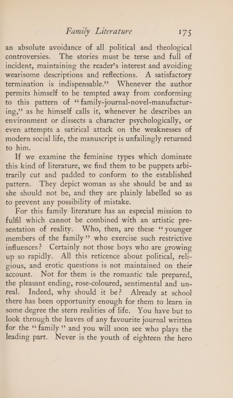 an absolute avoidance of all political and theological controversies. The stories must be terse and full of incident, maintaining the reader’s interest and avoiding wearisome descriptions and reflections. A satisfactory termination is indispensable.” Whenever the author permits himself to be tempted away from conforming to this pattern of ‘ family-journal-novel-manufactur- ing,” as he himself calls it, whenever he describes an environment or dissects a character psychologically, or even attempts a satirical attack on the weaknesses of modern social life, the manuscript is unfailingly returned to him. If we examine the feminine types which dominate this kind of literature, we find them to be puppets arbi- trarily cut and padded to conform to the established pattern. They depict woman as she should be and as she should not be, and they are plainly labelled so as to prevent any possibility of mistake. For this family literature has an especial mission to fulfil which cannot be combined with an artistic pre- sentation of reality. Who, then, are these ‘ younger members of the family? who exercise such restrictive influences? Certainly not those boys who are growing up so rapidly. All this reticence about political, reli- gious, and erotic questions 1s not maintained on their account. Not for them is the romantic tale prepared, the pleasant ending, rose-coloured, sentimental and un- real. Indeed, why should it be? Already at school there has been opportunity enough for them to learn in some degree the stern realities of life. You have but to look through the leaves of any favourite journal written for the “ family ” and you will soon see who plays the leading part. Never is the youth of eighteen the hero