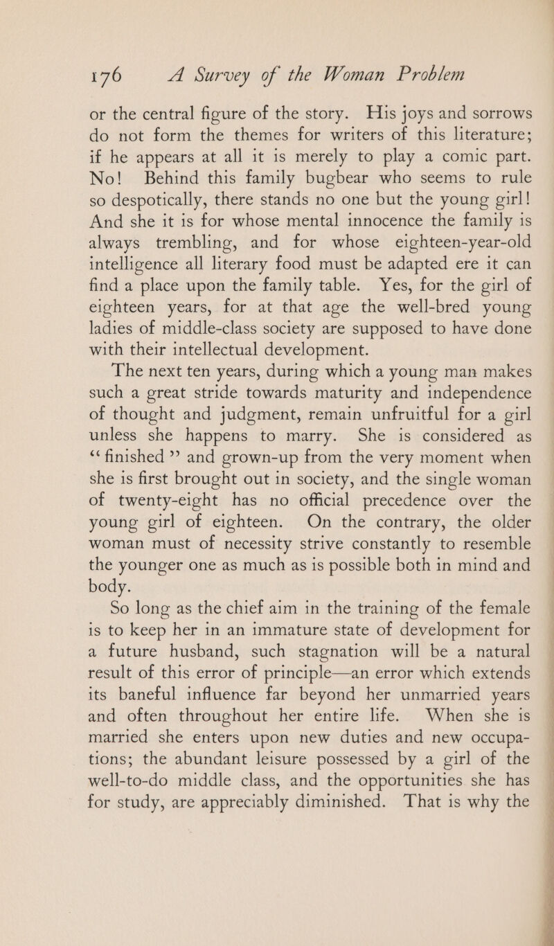 or the central figure of the story. His joys and sorrows do not form the themes for writers of this literature; if he appears at all it is merely to play a comic part. No! Behind this family bugbear who seems to rule so despotically, there stands no one but the young girl! And she it is for whose mental innocence the family is always trembling, and for whose eighteen-year-old intelligence all literary food must be adapted ere it can find a place upon the family table. Yes, for the girl of eighteen years, for at that age the well-bred young ladies of middle-class society are supposed to have done with their intellectual development. The next ten years, during which a young man makes such a great stride towards maturity and independence of thought and judgment, remain unfruitful for a girl unless she happens to marry. She is considered as “finished ” and grown-up from the very moment when she is first brought out in society, and the single woman of twenty-eight has no official precedence over the young girl of eighteen. On the contrary, the older woman must of necessity strive constantly to resemble the younger one as much as 1s possible both in mind and body. So long as the chief aim in the training of the female is to keep her in an immature state of development for a future husband, such stagnation will be a natural result of this error of principle—an error which extends its baneful influence far beyond her unmarried years and often throughout her entire life. When she is married she enters upon new duties and new occupa- tions; the abundant leisure possessed by a girl of the well-to-do middle class, and the opportunities she has for study, are appreciably diminished. That is why the