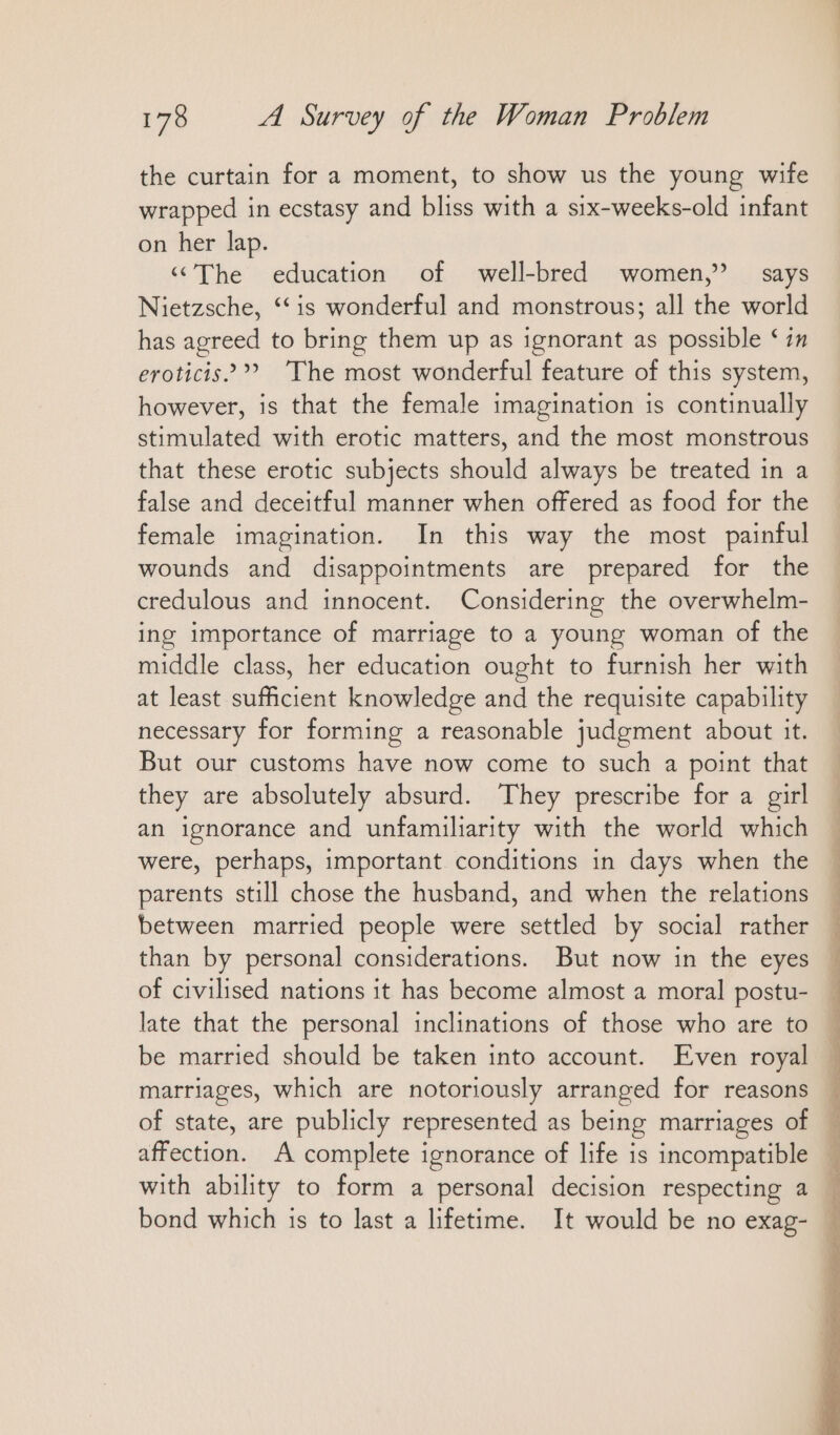 the curtain for a moment, to show us the young wife wrapped in ecstasy and bliss with a six-weeks-old infant on her lap. « The education of well-bred women,” says Nietzsche, ‘‘is wonderful and monstrous; all the world has agreed to bring them up as ignorant as possible ‘ in eroticis’” The most wonderful feature of this system, however, is that the female imagination is continually stimulated with erotic matters, and the most monstrous that these erotic subjects should always be treated in a false and deceitful manner when offered as food for the female imagination. In this way the most painful wounds and disappointments are prepared for the credulous and innocent. Considering the overwhelm- ing importance of marriage to a young woman of the middle class, her education ought to furnish her with at least sufficient knowledge and the requisite capability necessary for forming a reasonable judgment about it. But our customs have now come to such a point that they are absolutely absurd. They prescribe for a girl an ignorance and unfamiliarity with the world which were, perhaps, important conditions in days when the parents still chose the husband, and when the relations between married people were settled by social rather than by personal considerations. But now in the eyes of civilised nations it has become almost a moral postu- late that the personal inclinations of those who are to be married should be taken into account. Even royal marriages, which are notoriously arranged for reasons of state, are publicly represented as being marriages of affection. A complete ignorance of life is incompatible with ability to form a personal decision respecting a bond which is to last a lifetime. It would be no exag- ee rn en Le nn Tr a an en an,