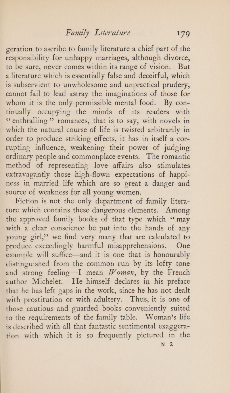geration to ascribe to family literature a chief part of the responsibility for unhappy marriages, although divorce, to be sure, never comes within its range of vision. But a literature which is essentially false and deceitful, which is subservient to unwholesome and unpractical prudery, cannot fail to lead astray the imaginations of those for whom it is the only permissible mental food. By con- tinually occupying the minds of its readers with “enthralling ”” romances, that is to say, with novels in which the natural course of life is twisted arbitrarily in order to produce striking effects, it has in itself a cor- rupting influence, weakening their power of judging ordinary people and commonplace events. The romantic method of representing love affairs also stimulates extravagantly those high-flown expectations of happi- ness in married life which are so great a danger and source of weakness for all young women. Fiction is not the only department of family litera- ture which contains these dangerous elements. Among the approved family books of that type which “may with a clear conscience be put into the hands of any young girl,’ we find very many that are calculated to produce exceedingly harmful misapprehensions. One example will sufice—and it ıs one that 1s honourably distinguished from the common run by its lofty tone and strong feeling—I mean Woman, by the French author Michelet. He himself declares in his preface that he has left gaps in the work, since he has not dealt with prostitution or with adultery. Thus, it is one of those cautious and guarded books conveniently suited to the requirements of the family table. Woman’s life is described with all that fantastic sentimental exaggera- tion with which it is so frequently pictured in the N 2