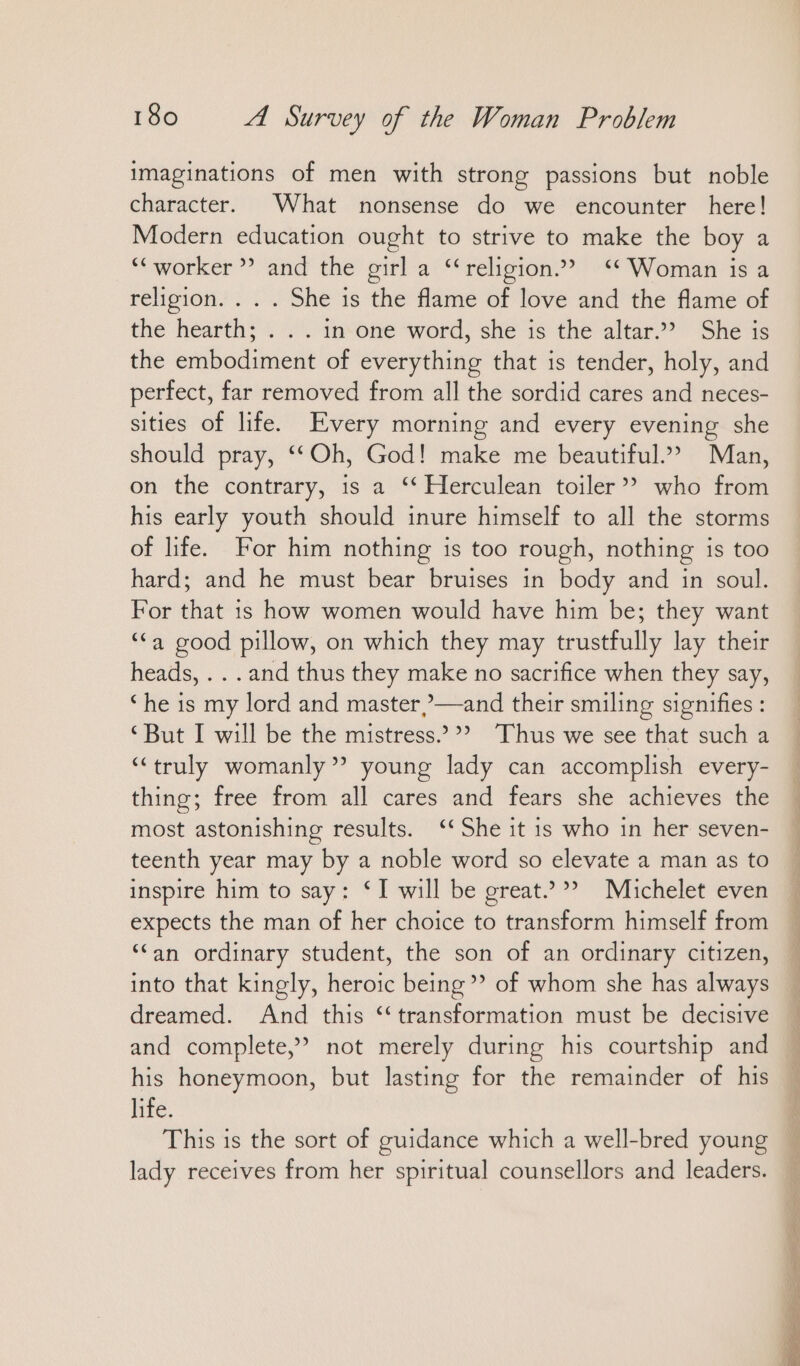 imaginations of men with strong passions but noble character. What nonsense do we encounter here! Modern education ought to strive to make the boy a “ worker ” and the girl a “religion.” ‘* Woman is a religion. . . . She is the flame of love and the flame of the hearth; . . . in one word, she is the altar.”” She is the embodiment of everything that is tender, holy, and perfect, far removed from all the sordid cares and neces- sities of life. Every morning and every evening she should pray, ‘‘Oh, God! make me beautiful’ Man, on the contrary, 1s a ‘‘ Herculean toiler” who from his early youth should inure himself to all the storms of life. For him nothing is too rough, nothing is too hard; and he must bear bruises in body and in soul. For that is how women would have him be; they want ““a good pillow, on which they may trustfully lay their heads, . . . and thus they make no sacrifice when they say, “ he is my lord and master,—and their smiling signifies : ‘But I will be the mistress.’®? Thus we see that such a “truly womanly’? young lady can accomplish every- thing; free from all cares and fears she achieves the most astonishing results. ‘‘She it is who in her seven- teenth year may by a noble word so elevate a man as to inspire him to say: ‘I will be great.” Michelet even expects the man of her choice to transform himself from ‘‘an ordinary student, the son of an ordinary citizen, into that kingly, heroic being’ of whom she has always dreamed. And this ‘transformation must be decisive and complete,” not merely during his courtship and his honeymoon, but lasting for the remainder of his life. This is the sort of guidance which a well-bred young lady receives from her spiritual counsellors and leaders.