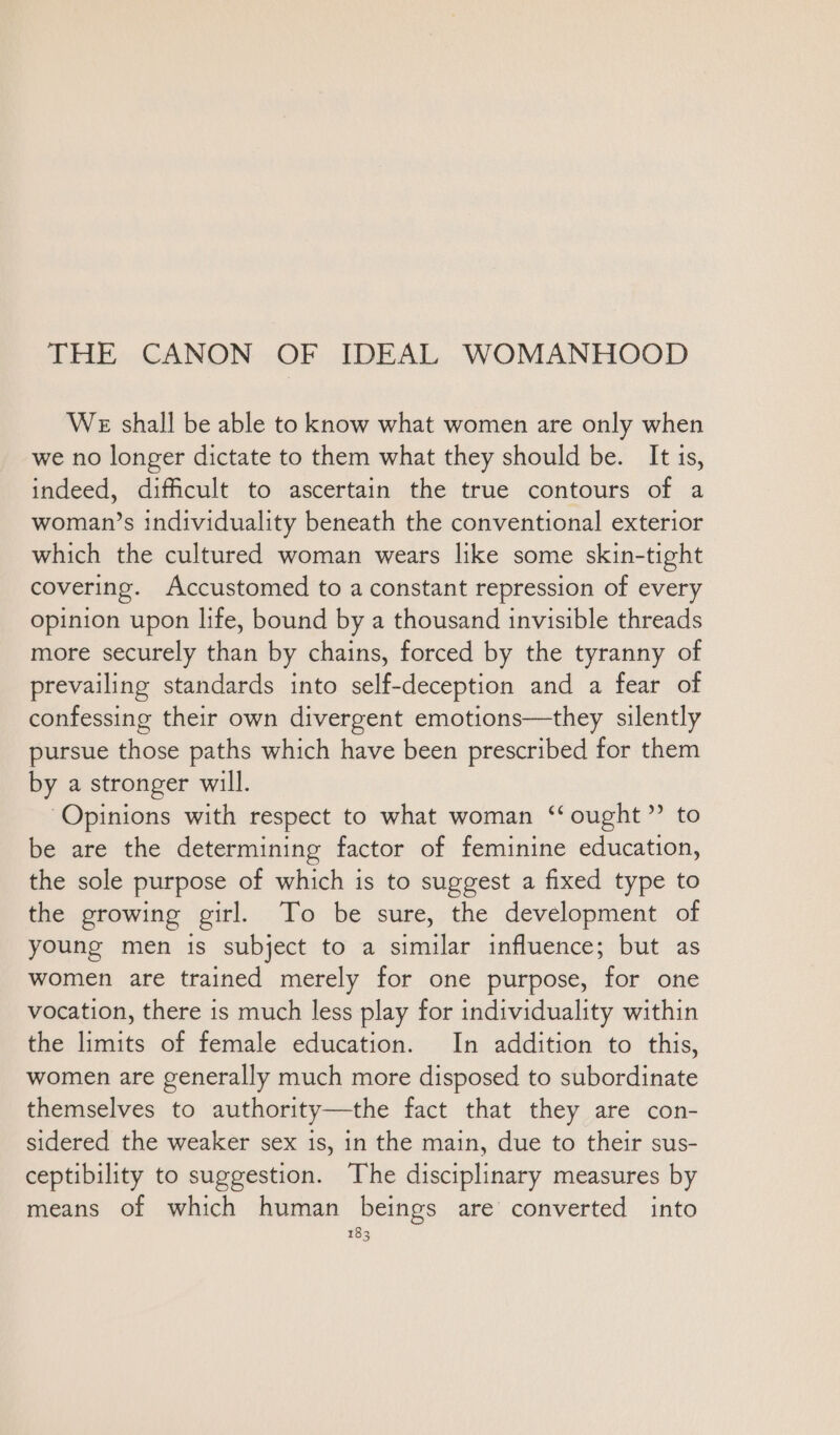 THE CANON OF IDEAL WOMANHOOD We shall be able to know what women are only when we no longer dictate to them what they should be. It is, indeed, difficult to ascertain the true contours of a woman’s individuality beneath the conventional exterior which the cultured woman wears like some skin-tight covering. Accustomed to a constant repression of every opinion upon life, bound by a thousand invisible threads more securely than by chains, forced by the tyranny of prevailing standards into self-deception and a fear of confessing their own divergent emotions—they silently pursue those paths which have been prescribed for them by a stronger will. Opinions with respect to what woman ‘‘ ought” to be are the determining factor of feminine education, the sole purpose of which is to suggest a fixed type to the growing girl. To be sure, the development of young men is subject to a similar influence; but as women are trained merely for one purpose, for one vocation, there is much less play for individuality within the limits of female education. In addition to this, women are generally much more disposed to subordinate themselves to authority—the fact that they are con- sidered the weaker sex is, in the main, due to their sus- ceptibility to suggestion. The disciplinary measures by means of which human beings are converted into