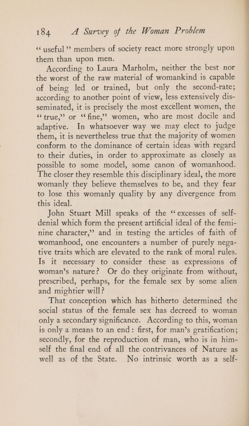<< useful” members of society react more strongly upon them than upon men. According to Laura Marholm, neither the best nor the worst of the raw material of womankind 1s capable of being led or trained, but only the second-rate; according to another point of view, less extensively dis- seminated, it is precisely the most excellent women, the “true,” or “fine,” women, who are most docile and adaptive. In whatsoever way we may elect to judge them, it is nevertheless true that the majority of women conform to the dominance of certain ideas with regard to their duties, in order to approximate as closely as possible to some model, some canon of womanhood. The closer they resemble this disciplinary ideal, the more womanly they believe themselves to be, and they fear to lose this womanly quality by any divergence from this ideal. John Stuart Mill speaks of the ‘excesses of self- denial which form the present artificial ideal of the femi- nine character,” and in testing the articles of faith of womanhood, one encounters a number of purely nega- tive traits which are elevated to the rank of moral rules. Is it necessary to consider these as expressions of woman’s nature? Or do they originate from without, prescribed, perhaps, for the female sex by some alien and mightier will? That conception which has hitherto determined the social status of the female sex has decreed to woman only a secondary significance. According to this, woman is only a means to an end: first, for man’s gratification; secondly, for the reproduction of man, who is in him- self the final end of all the contrivances of Nature as well as of the State. No intrinsic worth as a self-
