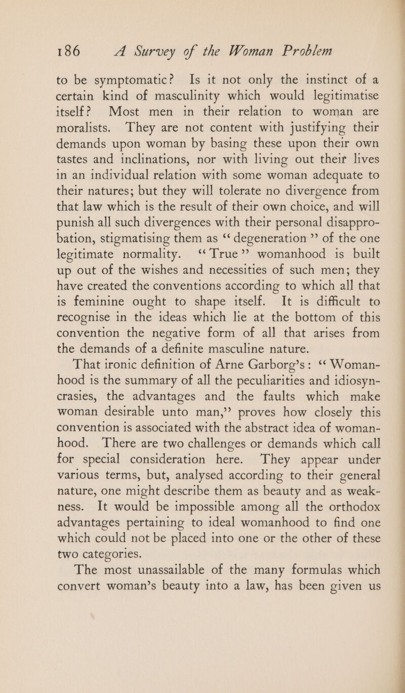 to be symptomatic? Is it not only the instinct of a certain kind of masculinity which would legitimatise itself? Most men in their relation to woman are moralists. They are not content with justifying their demands upon woman by basing these upon their own tastes and inclinations, nor with living out their lives in an individual relation with some woman adequate to their natures; but they will tolerate no divergence from that law which is the result of their own choice, and will punish all such divergences with their personal disappro- bation, stigmatising them as ‘‘ degeneration ” of the one legitimate normality. “True” womanhood is built up out of the wishes and necessities of such men; they have created the conventions according to which all that is feminine ought to shape itself. It is difficult to recognise in the ideas which lie at the bottom of this convention the negative form of all that arises from the demands of a definite masculine nature. That ironic definition of Arne Garborg’s: ““ Woman- hood is the summary of all the peculiarities and idiosyn- crasies, the advantages and the faults which make woman desirable unto man,” proves how closely this convention is associated with the abstract idea of woman- hood. There are two challenges or demands which call for special consideration here. They appear under various terms, but, analysed according to their general nature, one might describe them as beauty and as weak- ness. It would be impossible among all the orthodox advantages pertaining to ıdeal womanhood to find one which could not be placed into one or the other of these two categories. The most unassailable of the many formulas which convert woman’s beauty into a law, has been given us