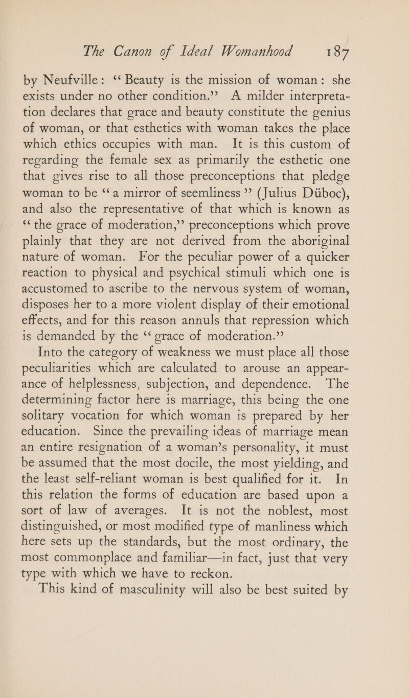 by Neufville: “ Beauty is the mission of woman: she exists under no other condition.” A milder interpreta- tion declares that grace and beauty constitute the genius of woman, or that esthetics with woman takes the place which ethics occupies with man. It ıs this custom of regarding the female sex as primarily the esthetic one that gives rise to all those preconceptions that pledge woman to be “a mirror of seemliness ”? (Julius Düboc), and also the representative of that which is known as “the grace of moderation,”? preconceptions which prove plainly that they are not derived from the aboriginal nature of woman. For the peculiar power of a quicker reaction to physical and psychical stimuli which one is accustomed to ascribe to the nervous system of woman, disposes her to a more violent display of their emotional effects, and for this reason annuls that repression which is demanded by the “ grace of moderation.” Into the category of weakness we must place all those peculiarities which are calculated to arouse an appear- ance of helplessness, subjection, and dependence. The determining factor here is marriage, this being the one solitary vocation for which woman is prepared by her education. Since the prevailing ideas of marriage mean an entire resignation of a woman’s personality, it must be assumed that the most docile, the most yielding, and the least self-reliant woman is best qualified for it. In this relation the forms of education are based upon a sort of law of averages. It is not the noblest, most distinguished, or most modified type of manliness which here sets up the standards, but the most ordinary, the most commonplace and familiar—in fact, just that very type with which we have to reckon. This kind of masculinity will also be best suited by