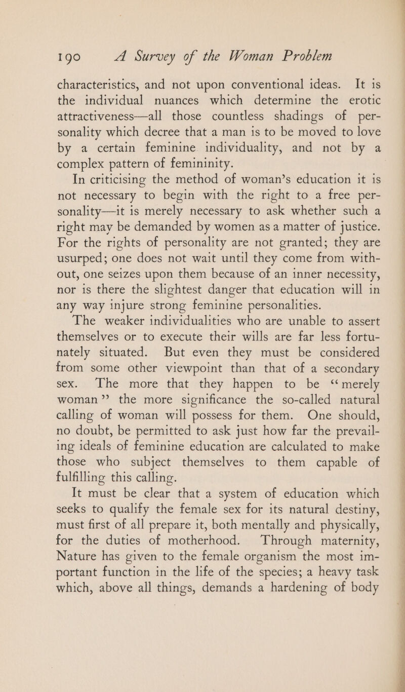 characteristics, and not upon conventional ideas. It ıs the individual nuances which determine the erotic attractiveness—all those countless shadings of per- sonality which decree that a man is to be moved to love by a certain feminine individuality, and not by a complex pattern of femininity. In criticising the method of woman’s education it is not necessary to begin with the right to a free per- sonality—it is merely necessary to ask whether such a right may be demanded by women as a matter of justice. For the rights of personality are not granted; they are usurped; one does not wait until they come from with- out, one seizes upon them because of an inner necessity, nor is there the slightest danger that education will in any way injure strong feminine personalities. The weaker individualities who are unable to assert themselves or to execute their wills are far less fortu- nately situated. But even they must be considered from some other viewpoint than that of a secondary sex. Ihe more that they happen to: be “merely woman?’ the more significance the so-called natural calling of woman will possess for them. One should, no doubt, be permitted to ask just how far the prevail- ing ideals of feminine education are calculated to make those who subject themselves to them capable of fulfilling this calling. It must be clear that a system of education which seeks to qualify the female sex for its natural destiny, must first of all prepare it, both mentally and physically, for the duties of motherhood. Through maternity, Nature has given to the female organism the most im- portant function in the life of the species; a heavy task which, above all things, demands a hardening of body Ee a ee un a N