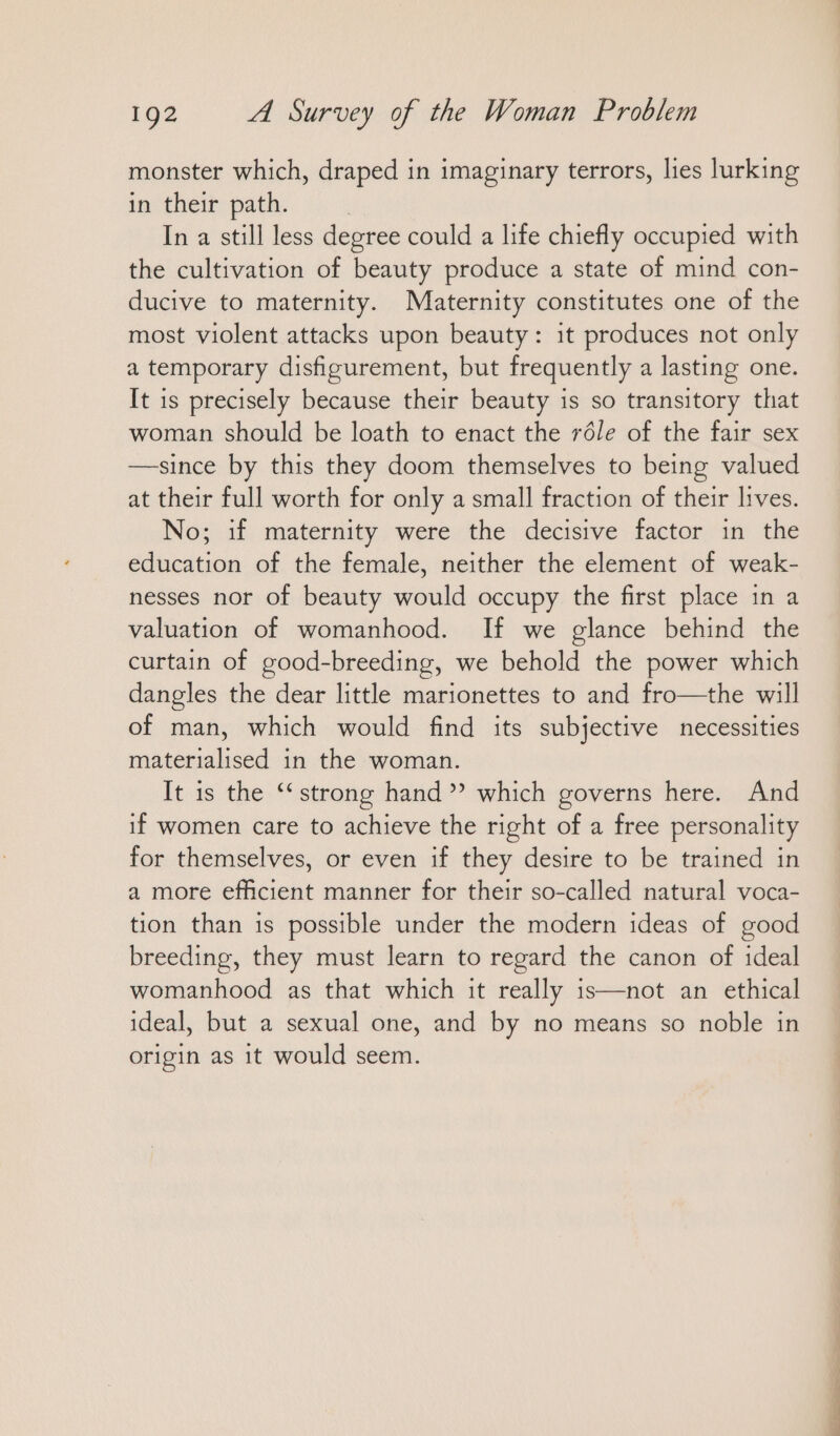 monster which, draped in imaginary terrors, lies lurking in their path. | In a still less degree could a life chiefly occupied with the cultivation of beauty produce a state of mind con- ducive to maternity. Maternity constitutes one of the most violent attacks upon beauty: it produces not only a temporary disfigurement, but frequently a lasting one. It is precisely because their beauty is so transitory that woman should be loath to enact the réle of the fair sex —since by this they doom themselves to being valued at their full worth for only a small fraction of their lives. No; if maternity were the decisive factor in the education of the female, neither the element of weak- nesses nor of beauty would occupy the first place in a valuation of womanhood. If we glance behind the curtain of good-breeding, we behold the power which dangles the dear little marionettes to and fro—the will of man, which would find its subjective necessities materialised in the woman. It is the “strong hand”? which governs here. And if women care to achieve the right of a free personality for themselves, or even if they desire to be trained in a more efficient manner for their so-called natural voca- tion than is possible under the modern ideas of good breeding, they must learn to regard the canon of ideal womanhood as that which it really is—not an ethical ideal, but a sexual one, and by no means so noble in origin as it would seem.