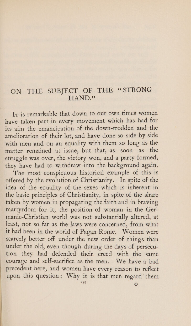 ON THE SUBJECT OF THE “STRONG HAND.” Ir is remarkable that down to our own times women have taken part in every movement which has had for its aim the emancipation of the down-trodden and the amelioration of their lot, and have done so side by side with men and on an equality with them so long as the matter remained at issue, but that, as soon as the struggle was over, the victory won, and a party formed, they have had to withdraw into the background again. The most conspicuous historical example of this is offered by the evolution of Christianity. In spite of the idea of the equality of the sexes which is inherent in the basic principles of Christianity, in spite of the share taken by women in propagating the faith and in braving martyrdom for it, the position of woman in the Ger- manic-Christian world was not substantially altered, at least, not so far as the laws were concerned, from what it had been in the world of Pagan Rome. Women were scarcely better off under the new order of things than under the old, even though during the days of persecu- tion they had defended their creed with the same courage and self-sacrifice as the men. We have a bad precedent here, and women have every reason to reflect upon this question: Why it is that men regard them