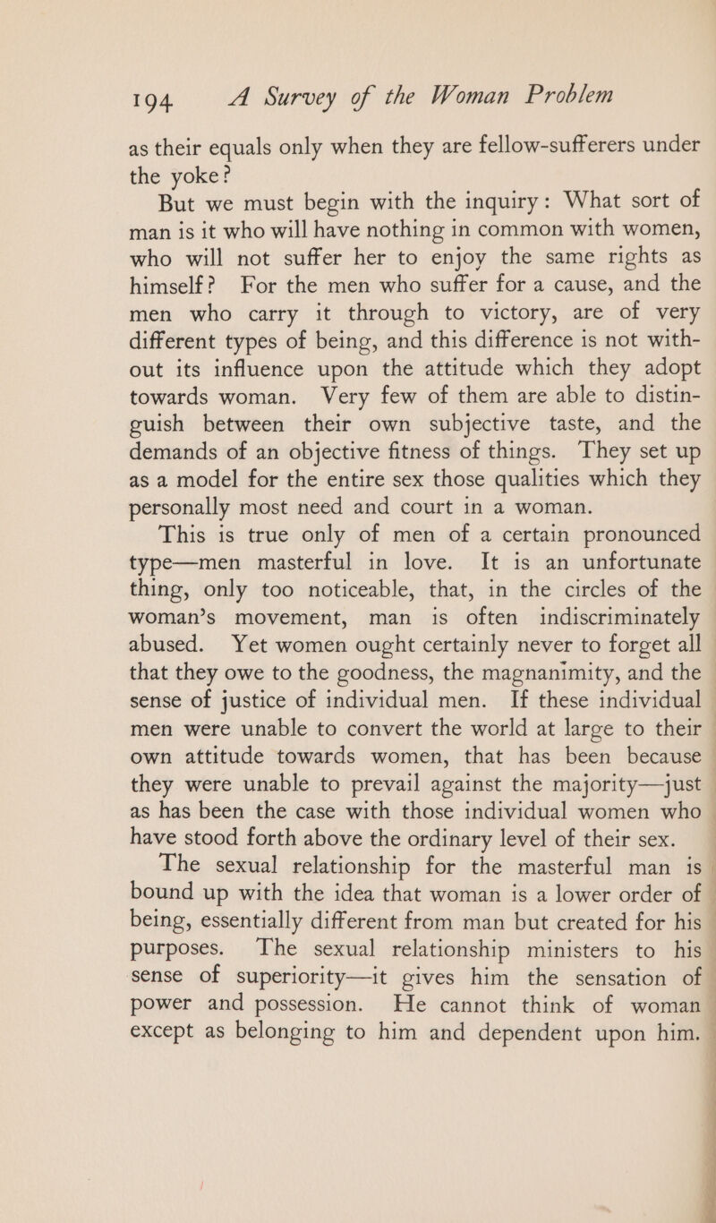 as their equals only when they are fellow-sufferers under the yoke? But we must begin with the inquiry: What sort of man is it who will have nothing in common with women, who will not suffer her to enjoy the same rights as himself? For the men who suffer for a cause, and the men who carry it through to victory, are of very different types of being, and this difference is not with- out its influence upon the attitude which they adopt towards woman. Very few of them are able to distin- guish between their own subjective taste, and the demands of an objective fitness of things. They set up as a model for the entire sex those qualities which they personally most need and court in a woman. This is true only of men of a certain pronounced type—men masterful in love. It is an unfortunate thing, only too noticeable, that, in the circles of the woman’s movement, man is often indiscriminately abused. Yet women ought certainly never to forget all sense of justice of individual men. If these individual men were unable to convert the world at large to their own attitude towards women, that has been because have stood forth above the ordinary level of their sex. The sexual relationship for the masterful man is bound up with the idea that woman is a lower order of { sense of superiority—it gives him the sensation of : ‘ 4 i ‘ §