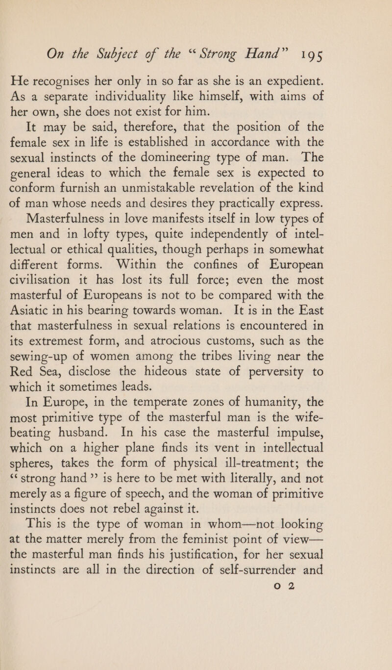 He recognises her only ın so far as she is an expedient. As a separate individuality like himself, with aims of her own, she does not exist for him. It may be said, therefore, that the position of the female sex in life is established in accordance with the sexual instincts of the domineering type of man. The general ideas to which the female sex is expected to conform furnish an unmistakable revelation of the kind of man whose needs and desires they practically express. Masterfulness in love manifests itself in low types of men and in lofty types, quite independently of intel- lectual or ethical qualities, though perhaps in somewhat different forms. Within the confines of European civilisation it has lost its full force; even the most masterful of Europeans is not to be compared with the Asiatic in his bearing towards woman. It is in the East that masterfulness in sexual relations is encountered in its extremest form, and atrocious customs, such as the sewing-up of women among the tribes living near the Red Sea, disclose the hideous state of perversity to which it sometimes leads. In Europe, in the temperate zones of humanity, the most primitive type of the masterful man is the wife- beating husband. In his case the masterful impulse, which on a higher plane finds its vent in intellectual spheres, takes the form of physical ill-treatment; the ““ strong hand” is here to be met with literally, and not merely as a figure of speech, and the woman of primitive instincts does not rebel against it. This is the type of woman in whom—not looking at the matter merely from the feminist point of view— the masterful man finds his justification, for her sexual instincts are all in the direction of self-surrender and O 2