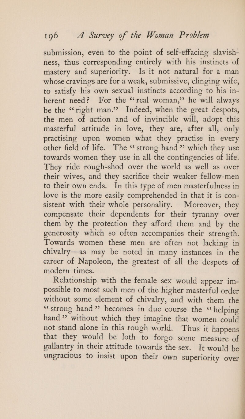 submission, even to the point of self-effacing slavish- ness, thus corresponding entirely with his instincts of mastery and superiority. Is ıt not natural for a man whose cravings are for a weak, submissive, clinging wife, to satisfy his own sexual instincts according to his in- herent need? For the “real woman,” he will always be the “right man.’ Indeed, when the great despots, the men of action and of invincible will, adopt this masterful attitude in love, they are, after all, only practising upon women what they practise in every other field of life. The “strong hand ” which they use towards women they use in all the contingencies of life. They ride rough-shod over the world as well as over their wives, and they sacrifice their weaker fellow-men to their own ends. In this type of men masterfulness in love is the more easily comprehended in that it is con- sistent with their whole personality. Moreover, they compensate their dependents for their tyranny over them by the protection they afford them and by the generosity which so often accompanies their strength. Towards women these men are often not lacking in chivalry—as may be noted in many instances in the career of Napoleon, the greatest of all the despots of modern times. Relationship with the female sex would appear im- possible to most such men of the higher masterful order not stand alone in this rough world. Thus it happens that they would be loth to forgo some measure of gallantry in their attitude towards the sex. It would be