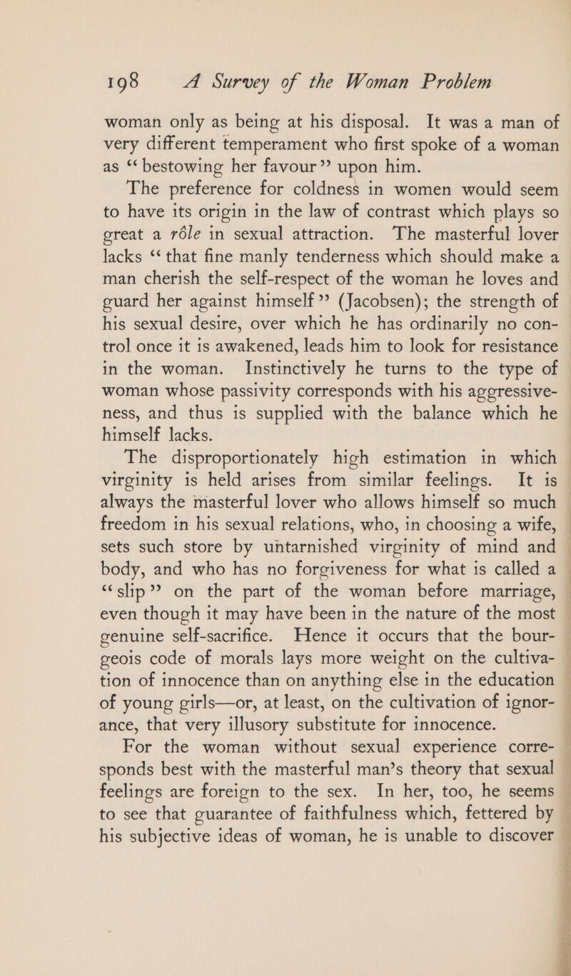 woman only as being at his disposal. It was a man of very different temperament who first spoke of a woman as ‘bestowing her favour”? upon him. The preference for coldness in women would seem to have its origin in the law of contrast which plays so great a röle in sexual attraction. The masterful lover lacks ‘‘ that fine manly tenderness which should make a man cherish the self-respect of the woman he loves and guard her against himself”? (Jacobsen); the strength of his sexual desire, over which he has ordinarily no con- trol once it is awakened, leads him to look for resistance in the woman. Instinctively he turns to the type of woman whose passivity corresponds with his aggressive- ness, and thus is supplied with the balance which he himself lacks. The disproportionately high estimation in which virginity is held arises from similar feelings. It is always the masterful lover who allows himself so much freedom in his sexual relations, who, in choosing a wife, sets such store by untarnished virginity of mind and body, and who has no forgiveness for what is called a “slip” on the part of the woman before marriage, even though it may have been in the nature of the most genuine self-sacrifice. Hence it occurs that the bour- geois code of morals lays more weight on the cultiva- tion of innocence than on anything else in the education of young girls—or, at least, on the cultivation of ignor- ance, that very illusory substitute for innocence. For the woman without sexual experience corre- sponds best with the masterful man’s theory that sexual feelings are foreign to the sex. In her, too, he seems to see that guarantee of faithfulness which, fettered by DE Se ee, Oe cer oe > Fe oe