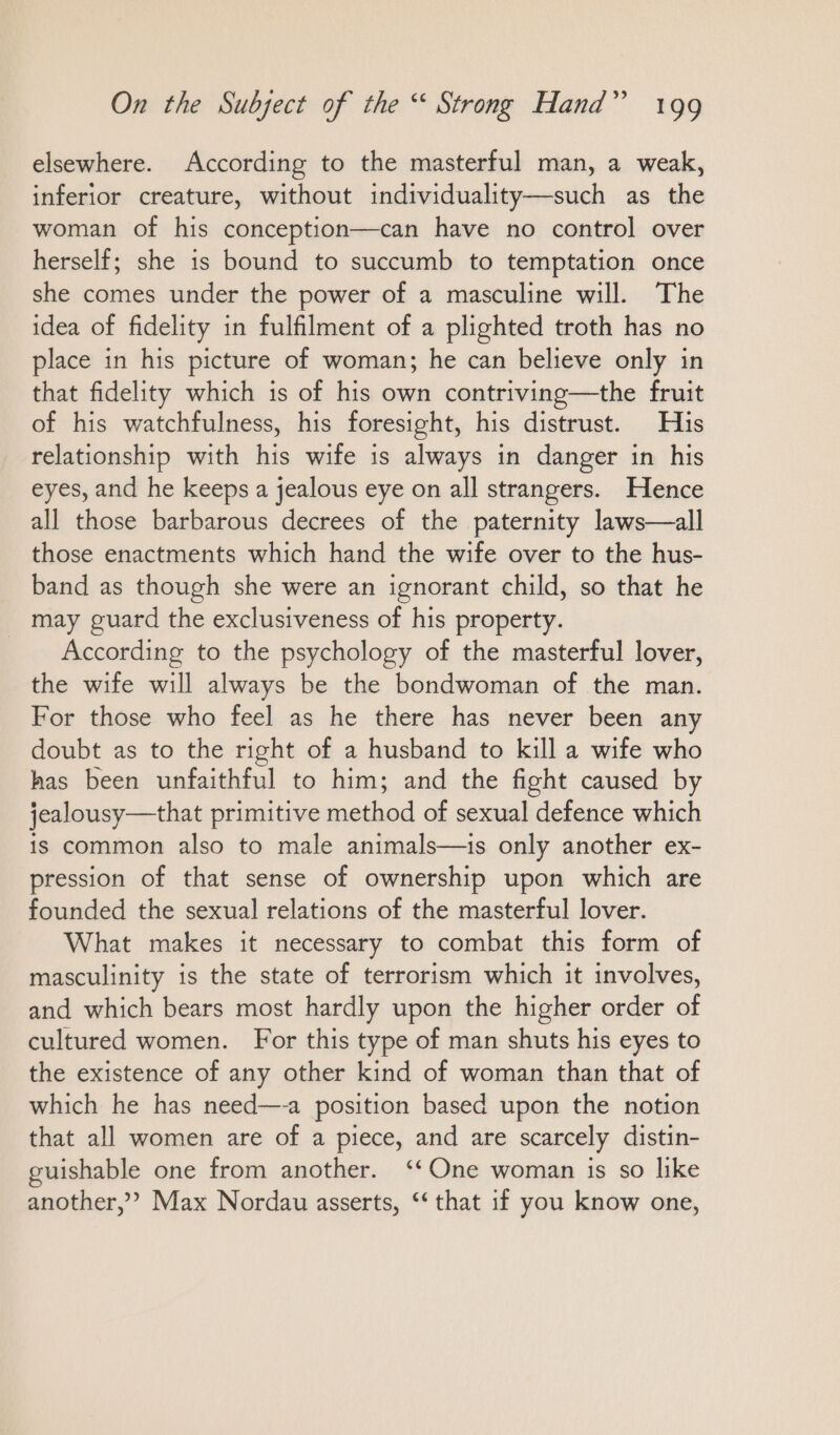 elsewhere. According to the masterful man, a weak, inferior creature, without individuality—such as the woman of his conception—can have no control over herself; she is bound to succumb to temptation once she comes under the power of a masculine will. The idea of fidelity in fulfilment of a plighted troth has no place in his picture of woman; he can believe only in that fidelity which is of his own contriving—the fruit of his watchfulness, his foresight, his distrust. His relationship with his wife is always in danger in his eyes, and he keeps a jealous eye on all strangers. Hence all those barbarous decrees of the paternity laws—all those enactments which hand the wife over to the hus- band as though she were an ignorant child, so that he may guard the exclusiveness of his property. _ According to the psychology of the masterful lover, the wife will always be the bondwoman of the man. For those who feel as he there has never been any doubt as to the right of a husband to kill a wife who has been unfaithful to him; and the fight caused by jealousy—that primitive method of sexual defence which is common also to male animals—is only another ex- pression of that sense of ownership upon which are founded the sexual relations of the masterful lover. What makes it necessary to combat this form of masculinity is the state of terrorism which it involves, and which bears most hardly upon the higher order of cultured women. For this type of man shuts his eyes to the existence of any other kind of woman than that of which he has need—-a position based upon the notion that all women are of a piece, and are scarcely distin- guishable one from another. “One woman is so like another,” Max Nordau asserts, ‘‘ that if you know one,