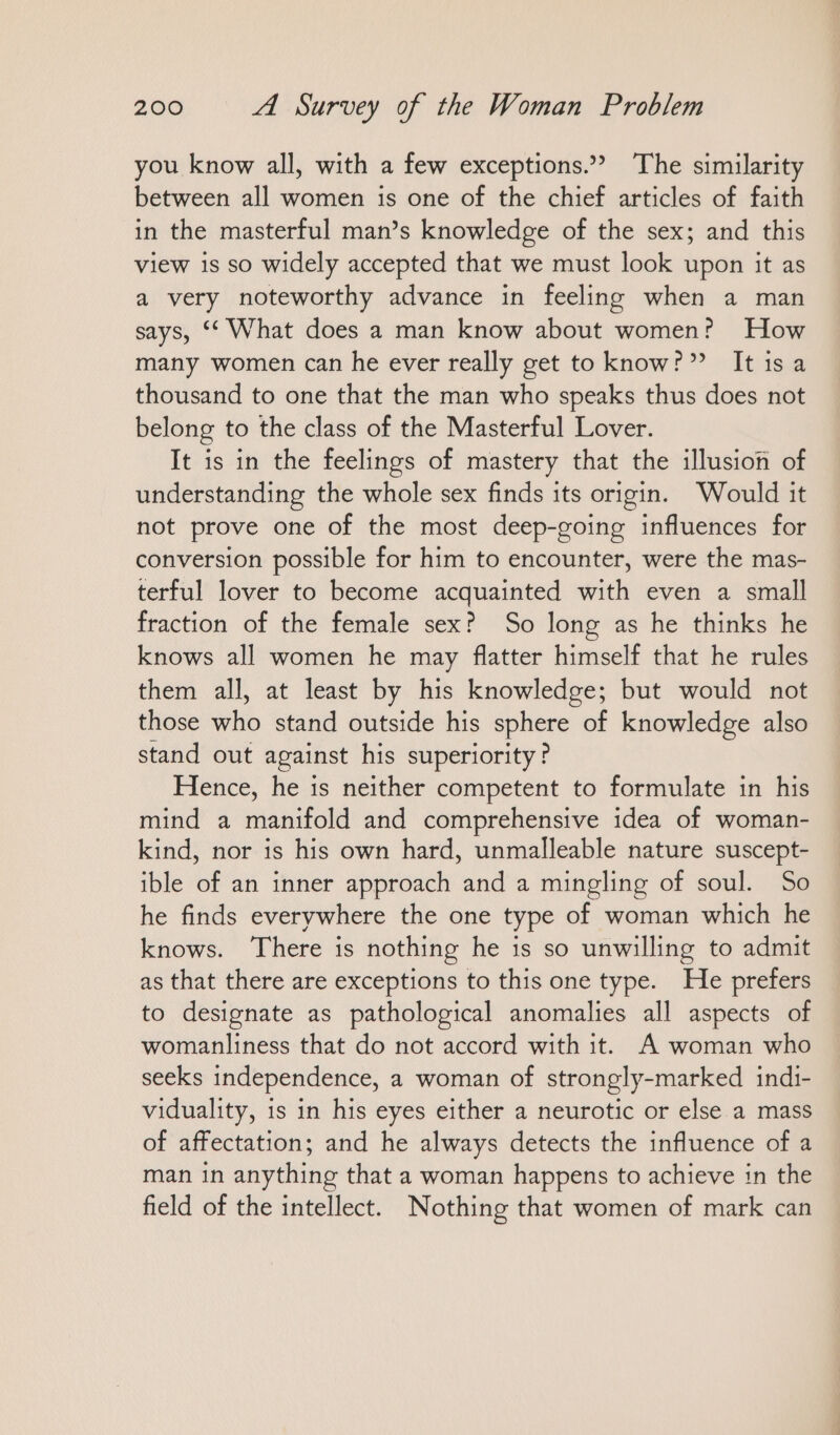 you know all, with a few exceptions.” The similarity between all women is one of the chief articles of faith in the masterful man’s knowledge of the sex; and this view is so widely accepted that we must look upon it as a very noteworthy advance in feeling when a man says, “What does a man know about women? How many women can he ever really get to know?” Itisa thousand to one that the man who speaks thus does not belong to the class of the Masterful Lover. It is in the feelings of mastery that the illusion of understanding the whole sex finds its origin. Would it not prove one of the most deep-going influences for conversion possible for him to encounter, were the mas- terful lover to become acquainted with even a small fraction of the female sex? So long as he thinks he knows all women he may flatter himself that he rules them all, at least by his knowledge; but would not those who stand outside his sphere of knowledge also stand out against his superiority? Hence, he is neither competent to formulate in his mind a manifold and comprehensive idea of woman- kind, nor is his own hard, unmalleable nature suscept- ible of an inner approach and a mingling of soul. So he finds everywhere the one type of woman which he knows. There is nothing he is so unwilling to admit as that there are exceptions to this one type. He prefers to designate as pathological anomalies all aspects of womanliness that do not accord with it. A woman who seeks independence, a woman of strongly-marked indi- viduality, is in his eyes either a neurotic or else a mass of affectation; and he always detects the influence of a man in anything that a woman happens to achieve in the field of the intellect. Nothing that women of mark can