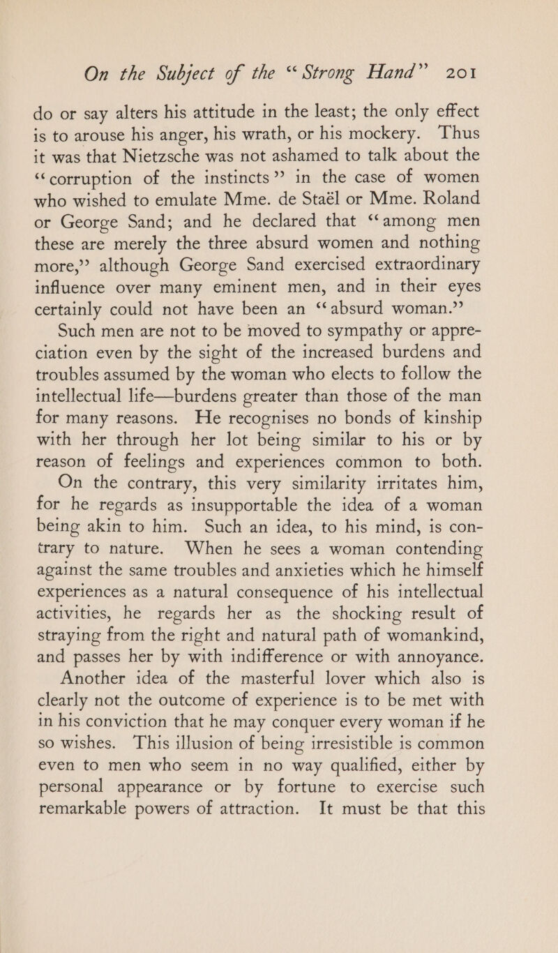 do or say alters his attitude in the least; the only effect is to arouse his anger, his wrath, or his mockery. Thus it was that Nietzsche was not ashamed to talk about the ‘‘corruption of the instincts”? in the case of women who wished to emulate Mme. de Staél or Mme. Roland or George Sand; and he declared that “among men these are merely the three absurd women and nothing more,” although George Sand exercised extraordinary influence over many eminent men, and in their eyes certainly could not have been an “absurd woman.” Such men are not to be moved to sympathy or appre- ciation even by the sight of the increased burdens and troubles assumed by the woman who elects to follow the intellectual life—burdens greater than those of the man for many reasons. He recognises no bonds of kinship with her through her lot being similar to his or by reason of feelings and experiences common to both. On the contrary, this very similarity irritates him, for he regards as insupportable the idea of a woman being akin to him. Such an idea, to his mind, is con- trary to nature. When he sees a woman contending against the same troubles and anxieties which he himself experiences as a natural consequence of his intellectual activities, he regards her as the shocking result of straying from the right and natural path of womankind, and passes her by with indifference or with annoyance. Another idea of the masterful lover which also is clearly not the outcome of experience is to be met with in his conviction that he may conquer every woman if he so wishes. This illusion of being irresistible is common even to men who seem in no way qualified, either by personal appearance or by fortune to exercise such remarkable powers of attraction. It must be that this