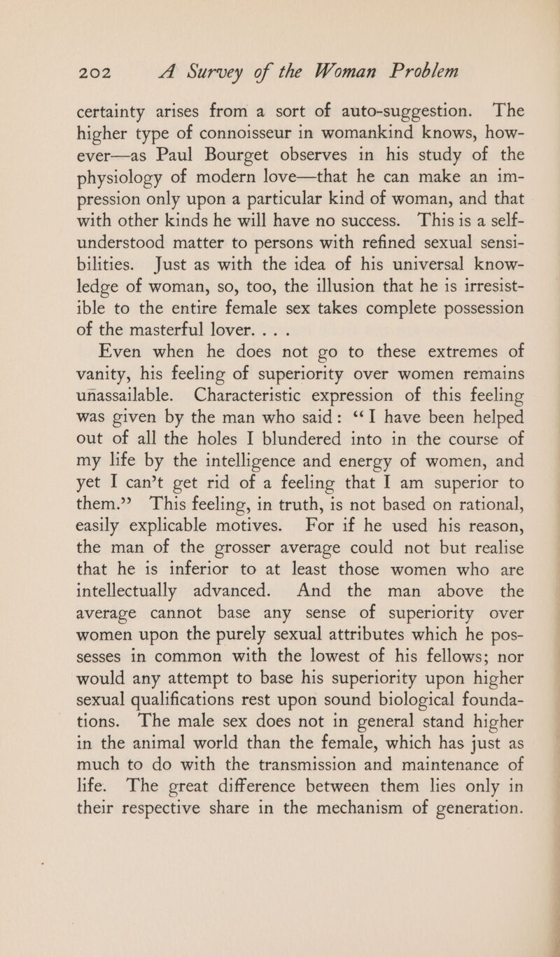 certainty arises from a sort of auto-suggestion. The higher type of connoisseur in womankind knows, how- ever—as Paul Bourget observes in his study of the physiology of modern love—that he can make an ım- pression only upon a particular kind of woman, and that with other kinds he will have no success. This is a self- understood matter to persons with refined sexual sensi- bilities. Just as with the idea of his universal know- ledge of woman, so, too, the illusion that he is irresist- ible to the entire female sex takes complete possession of the masterful lover. .. . Even when he does not go to these extremes of vanity, his feeling of superiority over women remains unassailable. Characteristic expression of this feeling was given by the man who said: ‘I have been helped out of all the holes I blundered into in the course of my life by the intelligence and energy of women, and yet I can’t get rid of a feeling that I am superior to them.” This feeling, in truth, is not based on rational, easily explicable motives. For if he used his reason, the man of the grosser average could not but realise that he is inferior to at least those women who are intellectually advanced. And the man above the average cannot base any sense of superiority over women upon the purely sexual attributes which he pos- sesses in common with the lowest of his fellows; nor would any attempt to base his superiority upon higher sexual qualifications rest upon sound biological founda- tions. The male sex does not in general stand higher in the animal world than the female, which has just as much to do with the transmission and maintenance of life. The great difference between them lies only in their respective share in the mechanism of generation.