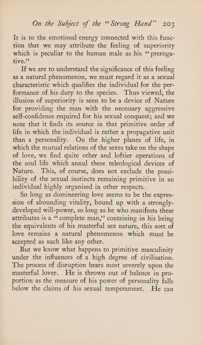 It is to the emotional energy connected with this func- tion that we may attribute the feeling of superiority which is peculiar to the human male as his “ preroga- tive,” If we are to understand the significance of this feeling as a natural phenomenon, we must regard it as a sexual characteristic which qualifies the individual for the per- formance of his duty to the species. ‘Thus viewed, the illusion of superiority is seen to be a device of Nature for providing the man with the necessary aggressive self-confidence required for his sexual conquest; and we note that it finds its source in that primitive order of life in which the individual is rather a propagative unit than a personality. On the higher planes of life, in which the mutual relations of the sexes take on the shape of love, we find quite other and loftier operations of the soul life which annul these teleological devices of Nature. This, of course, does not exclude the possi- bility of the sexual instincts remaining primitive in an individual highly organised in other respects. So long as domineering love seems to be the expres- sion of abounding vitality, bound up with a strongly- developed will-power, so long as he who manifests these attributes is a “complete man,” containing in his being the equivalents of his masterful sex nature, this sort of love remains a natural phenomenon which must be accepted as such like any other. But we know what happens to primitive masculinity under the influences of a high degree of civilisation. The process of disruption bears most severely upon the masterful lover. He is thrown out of balance in pro- portion as the measure of his power of personality falls below the claims of his sexual temperament. He can
