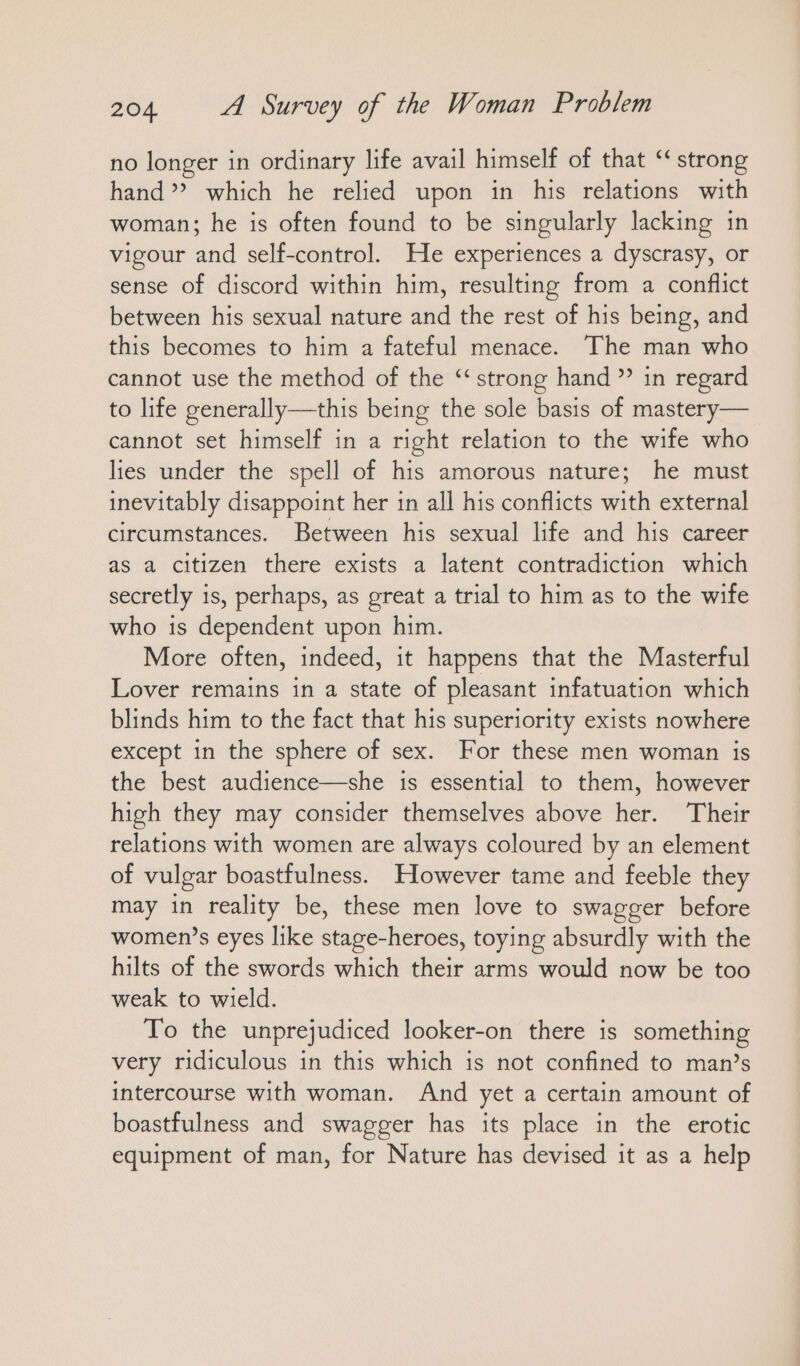 no longer in ordinary life avail himself of that “strong hand’? which he relied upon in his relations with woman; he is often found to be singularly lacking ın vigour and self-control. He experiences a dyscrasy, or sense of discord within him, resulting from a conflict between his sexual nature and the rest of his being, and this becomes to him a fateful menace. The man who cannot use the method of the “strong hand ” in regard to life generally—this being the sole basis of mastery— cannot set himself in a right relation to the wife who lies under the spell of his amorous nature; he must inevitably disappoint her in all his conflicts with external circumstances. Between his sexual life and his career as a citizen there exists a latent contradiction which secretly is, perhaps, as great a trial to him as to the wife who is dependent upon him. More often, indeed, it happens that the Masterful Lover remains in a state of pleasant infatuation which blinds him to the fact that his superiority exists nowhere except in the sphere of sex. For these men woman is the best audience—she is essential to them, however high they may consider themselves above her. Their relations with women are always coloured by an element of vulgar boastfulness. However tame and feeble they may in reality be, these men love to swagger before women’s eyes like stage-heroes, toying absurdly with the hilts of the swords which their arms would now be too weak to wield. To the unprejudiced looker-on there is something very ridiculous in this which is not confined to man’s intercourse with woman. And yet a certain amount of boastfulness and swagger has its place in the erotic equipment of man, for Nature has devised it as a help
