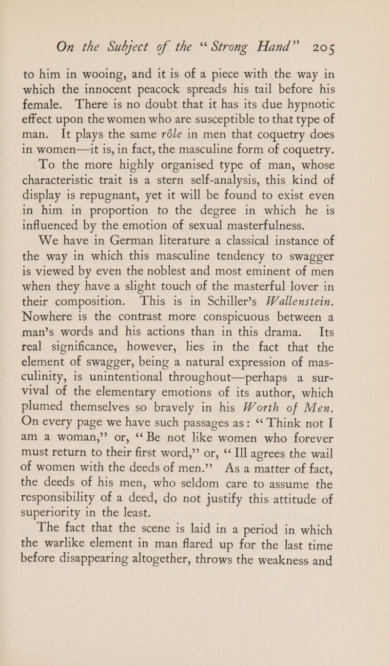 to him in wooing, and it is of a piece with the way in which the innocent peacock spreads his tail before his female. There is no doubt that it has its due hypnotic effect upon the women who are susceptible to that type of man. It plays the same röle in men that coquetry does in women—it is, in fact, the masculine form of coquetry. To the more highly organised type of man, whose characteristic trait is a stern self-analysis, this kind of display is repugnant, yet it will be found to exist even in him in proportion to the degree in which he is influenced by the emotion of sexual masterfulness. We have in German literature a classical instance of the way in which this masculine tendency to swagger is viewed by even the noblest and most eminent of men when they have a slight touch of the masterful lover in their composition. This is in Schiller’s Wallenstein. Nowhere is the contrast more conspicuous between a man’s words and his actions than in this drama. Its real significance, however, lies in the fact that the element of swagger, being a natural expression of mas- culinity, is unintentional throughout—perhaps a sur- vival of the elementary emotions of its author, which plumed themselves so bravely in his Worth of Men. On every page we have such passages as: “ Think not I am a woman,’ or, “Be not like women who forever must return to their first word,” or, ““ Ill agrees the wail of women with the deeds of men.” As a matter of fact, the deeds of his men, who seldom care to assume the responsibility of a deed, do not justify this attitude of superiority in the least. The fact that the scene is laid in a period in which the warlike element in man flared up for the last time before disappearing altogether, throws the weakness and