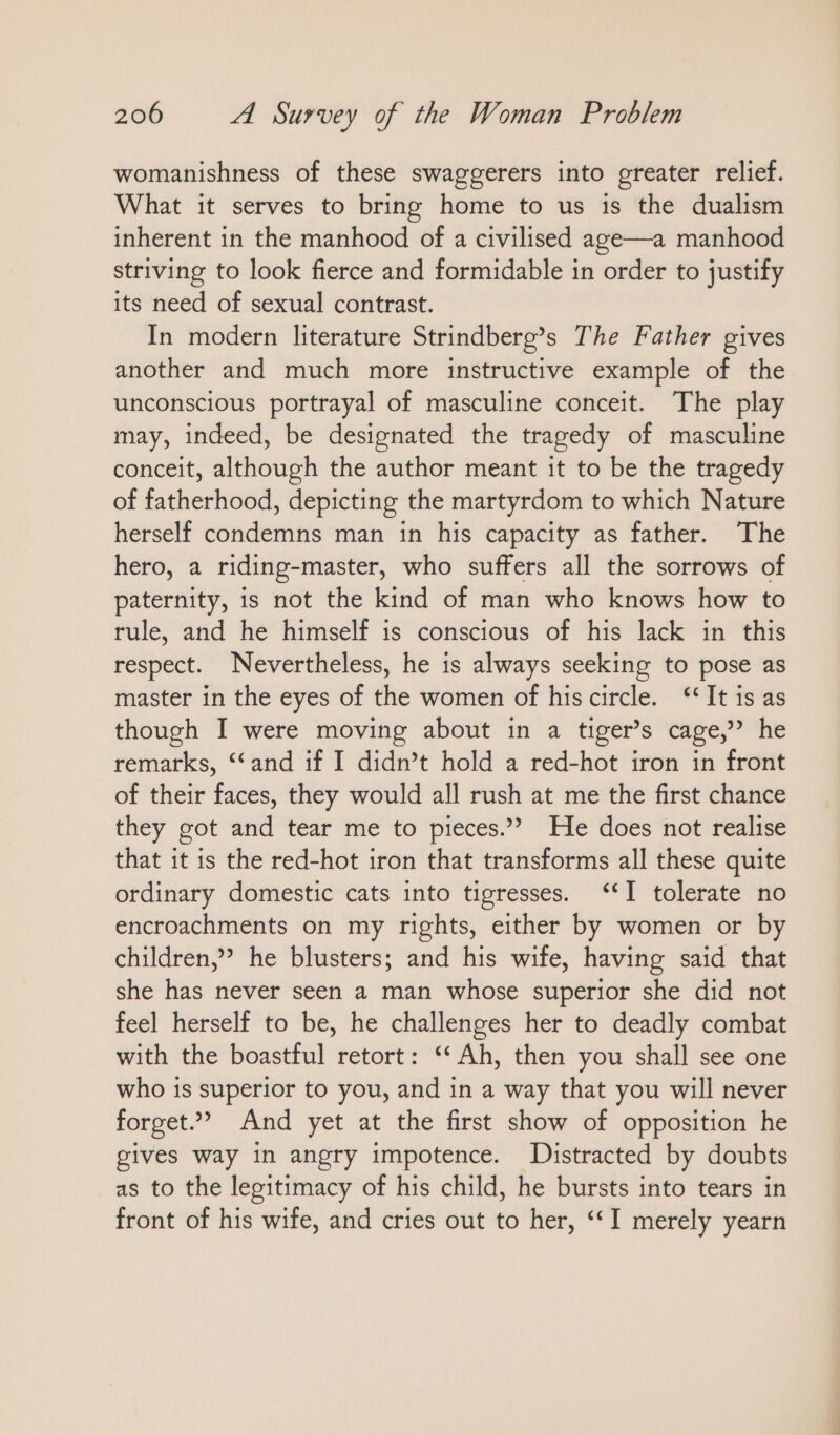 womanishness of these swaggerers into greater relief. What it serves to bring home to us is the dualism inherent in the manhood of a civilised age—a manhood striving to look fierce and formidable in order to justify its need of sexual contrast. In modern literature Strindberg’s The Father gives another and much more instructive example of the unconscious portrayal of masculine conceit. The play may, indeed, be designated the tragedy of masculine conceit, although the author meant it to be the tragedy of fatherhood, depicting the martyrdom to which Nature herself condemns man in his capacity as father. The hero, a riding-master, who suffers all the sorrows of paternity, is not the kind of man who knows how to rule, and he himself is conscious of his lack in this respect. Nevertheless, he is always seeking to pose as master in the eyes of the women of hiscircle. “It is as though I were moving about in a tiger’s cage,’ he remarks, “and if I didn’t hold a red-hot iron in front of their faces, they would all rush at me the first chance they got and tear me to pieces.”? He does not realise that it is the red-hot iron that transforms all these quite ordinary domestic cats into tigresses. ‘‘I tolerate no encroachments on my rights, either by women or by children,’ he blusters; and his wife, having said that she has never seen a man whose superior she did not feel herself to be, he challenges her to deadly combat with the boastful retort: “Ah, then you shall see one who is superior to you, and in a way that you will never forget.” And yet at the first show of opposition he gives way in angry impotence. Distracted by doubts as to the legitimacy of his child, he bursts into tears in front of his wife, and cries out to her, ““I merely yearn