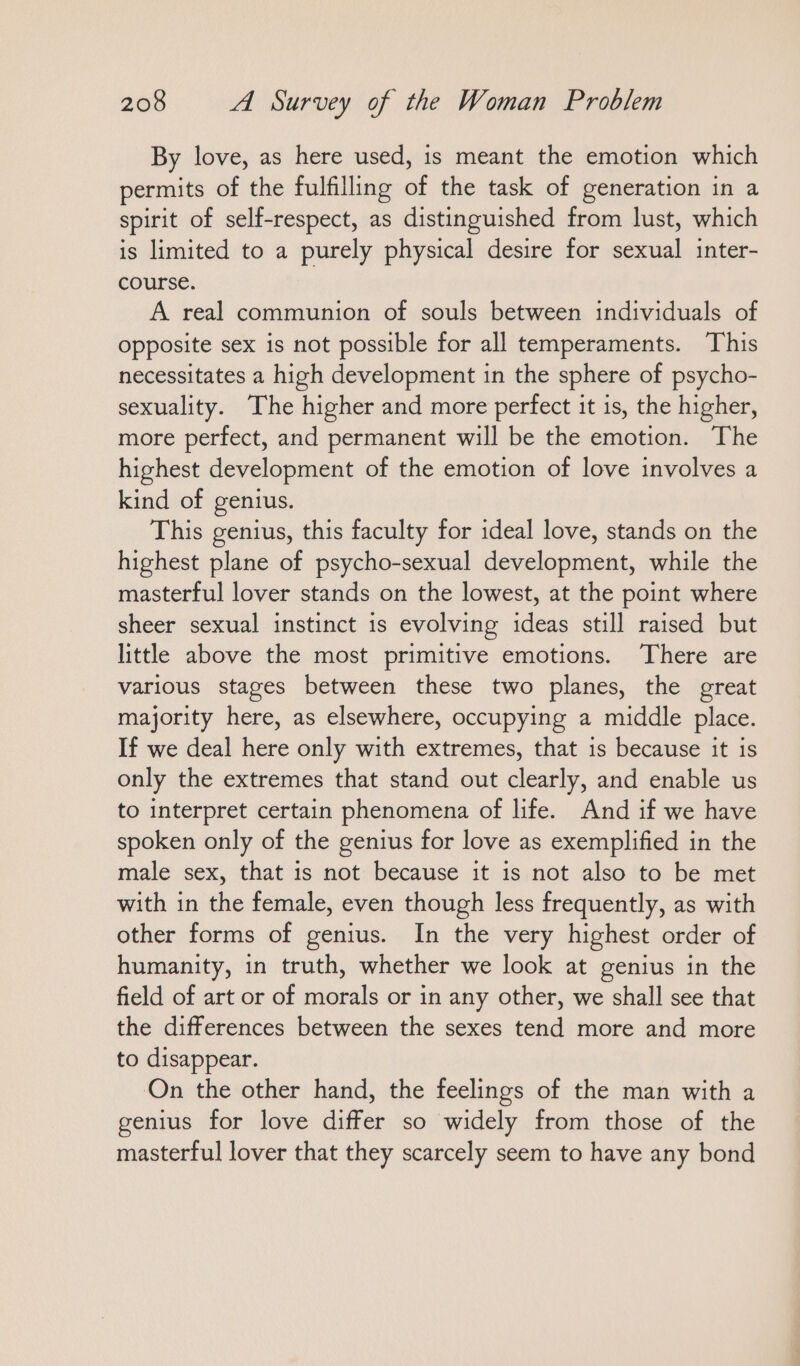 By love, as here used, is meant the emotion which permits of the fulfilling of the task of generation in a spirit of self-respect, as distinguished from lust, which is limited to a purely physical desire for sexual inter- course. A real communion of souls between individuals of opposite sex is not possible for all temperaments. This necessitates a high development in the sphere of psycho- sexuality. The higher and more perfect it is, the higher, more perfect, and permanent will be the emotion. The highest development of the emotion of love involves a kind of genius. This genius, this faculty for ideal love, stands on the highest plane of psycho-sexual development, while the masterful lover stands on the lowest, at the point where sheer sexual instinct is evolving ideas still raised but little above the most primitive emotions. ‘There are various stages between these two planes, the great majority here, as elsewhere, occupying a middle place. If we deal here only with extremes, that is because it is only the extremes that stand out clearly, and enable us to interpret certain phenomena of life. And if we have spoken only of the genius for love as exemplified in the male sex, that is not because it is not also to be met with in the female, even though less frequently, as with other forms of genius. In the very highest order of humanity, in truth, whether we look at genius in the field of art or of morals or in any other, we shall see that the differences between the sexes tend more and more to disappear. On the other hand, the feelings of the man with a genius for love differ so widely from those of the masterful lover that they scarcely seem to have any bond