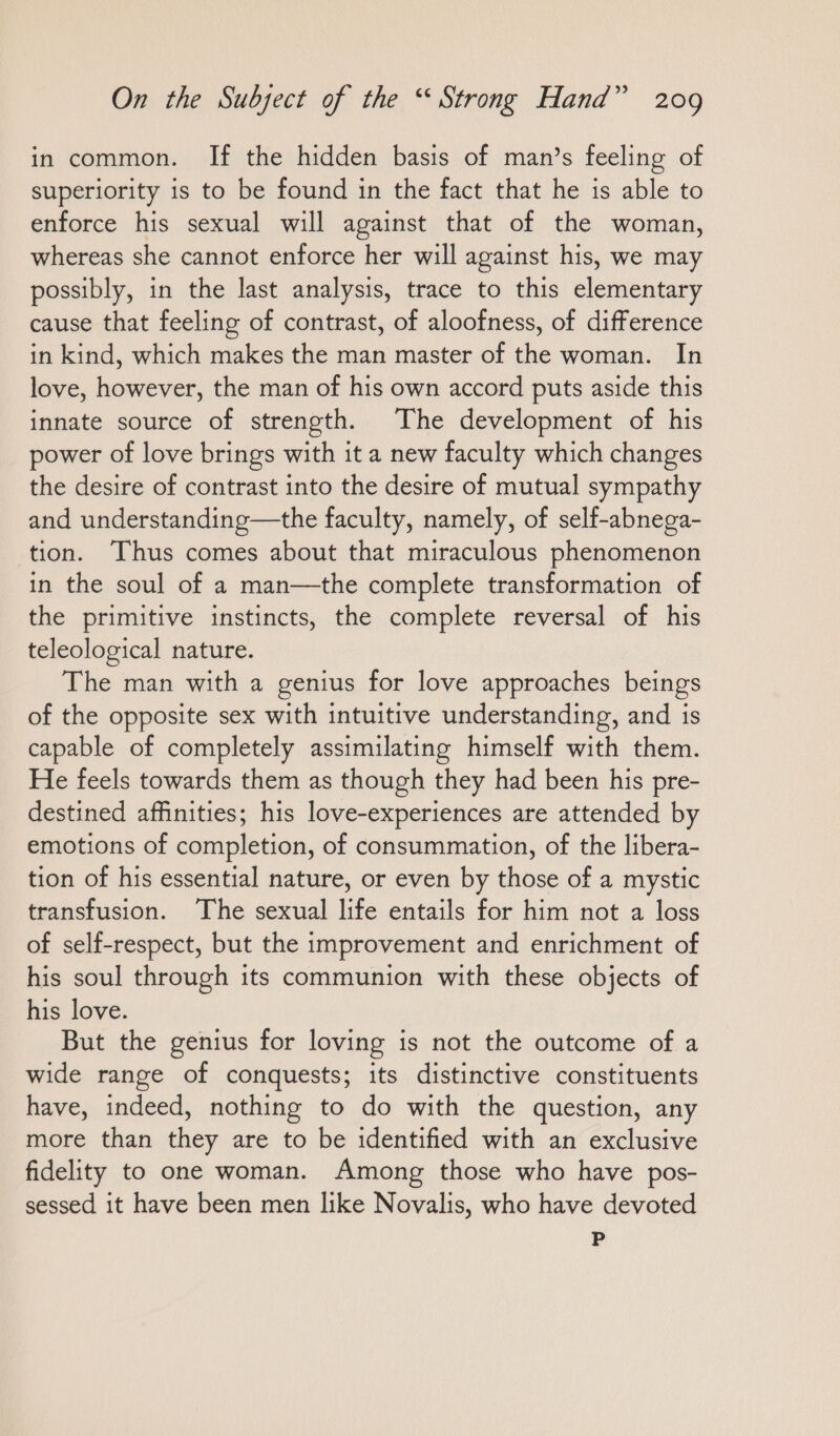 in common. If the hidden basis of man’s feeling of superiority is to be found in the fact that he is able to enforce his sexual will against that of the woman, whereas she cannot enforce her will against his, we may possibly, in the last analysis, trace to this elementary cause that feeling of contrast, of aloofness, of difference in kind, which makes the man master of the woman. In love, however, the man of his own accord puts aside this innate source of strength. The development of his power of love brings with it a new faculty which changes the desire of contrast into the desire of mutual sympathy and understanding—the faculty, namely, of self-abnega- tion. Thus comes about that miraculous phenomenon in the soul of a man—the complete transformation of the primitive instincts, the complete reversal of his teleological nature. The man with a genius for love approaches beings of the opposite sex with intuitive understanding, and is capable of completely assimilating himself with them. He feels towards them as though they had been his pre- destined affinities; his love-experiences are attended by emotions of completion, of consummation, of the libera- tion of his essential nature, or even by those of a mystic transfusion. The sexual life entails for him not a loss of self-respect, but the improvement and enrichment of his soul through its communion with these objects of his love. But the genius for loving is not the outcome of a wide range of conquests; its distinctive constituents have, indeed, nothing to do with the question, any more than they are to be identified with an exclusive fidelity to one woman. Among those who have pos- sessed it have been men like Novalis, who have devoted P