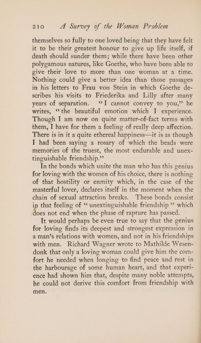 themselves so fully to one loved being that they have felt it to be their greatest honour to give up life itself, ıf death should sunder them; while there have been other polygamous natures, like Goethe, who have been able to give their love to more than one woman at a time. Nothing could give a better idea than those passages in his letters to Frau von Stein in which Goethe de- scribes his visits to Friederika and Lilly after many years of separation. ““I cannot convey to you,” he writes, “the beautiful emotion which I experience. Though I am now on quite matter-of-fact terms with them, I have for them a feeling of really deep affection. There is in it a quite ethereal happiness—it is as though I had been saying a rosary of which the beads were memories of the truest, the most endurable and unex- tinguishable friendship.” In the bonds which unite the man who has this genius for loving with the women of his choice, there is nothing of that hostility or enmity which, in the case of the masterful lover, declares itself in the moment when the chain of sexual attraction breaks. These bonds consist that feeling of “ unextinguishable friendship ” which ‘does not end when the phase of rapture has passed. It would perhaps be even true to say that the genius for loving finds its deepest and strongest expression ın a man’s relations with women, and not in his friendships with men. Richard Wagner wrote to Mathilde Wesen- donk that only a loving woman could give him the com- fort he needed when longing to find peace and rest in the harbourage of some human heart, and that experi- ence had shown him that, despite many noble attempts, he could not derive this comfort from friendship with men.