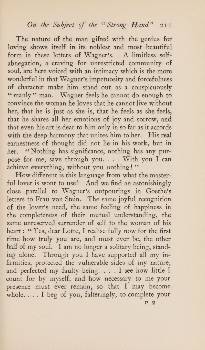 The nature of the man gifted with the genius for loving shows itself in its noblest and most beautiful form in these letters of Wagner’s. A limitless self- abnegation, a craving for unrestricted community of soul, are here voiced with an intimacy which is the more wonderful in that Wagner’s impetuosity and forcefulness of character make him stand out as a conspicuously “ manly” man. Wagner feels he cannot do enough to convince the woman he loves that he cannot live without her, that he is just as she is, that he feels as she feels, that he shares all her emotions of joy and sorrow, and that even his art is dear to him only in so far as it accords with the deep harmony that unites him to her. His real earnestness of thought did not lie in his work, but in her. “Nothing has significance, nothing has any pur- pose for me, save through you... . With you I can achieve everything, without you nothing! ” How different is this language from what the master- ful lover is wont to use! And we find an astonishingly close parallel to Wagner’s outpourings in Goethe’s letters to Frau von Stein. The same joyful recognition of the lover’s need, the same feeling of happiness in the completeness of their mutual understanding, the same unreserved surrender of self to the woman of his heart: ““ Yes, dear Lotte, I realise fully now for the first time how truly you are, and must ever be, the other half of my soul. I am no longer a solitary being, stand- ing alone. Through you I have supported all my in- firmities, protected the vulnerable sides of my nature, and perfected my faulty being. . . . I see how little I count for by myself, and how necessary to me your presence must ever remain, so that I may become whole. ... I beg of you, falteringly, to complete your P 2