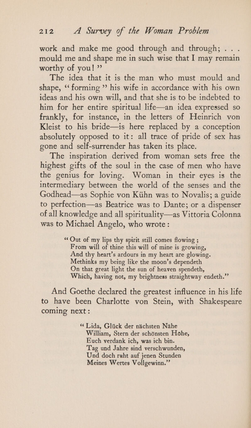 work and make me good through and through; .. . mould me and shape me in such wise that I may remain worthy of you! ” The idea that it is the man who must mould and shape, ‘forming ” his wife in accordance with his own ideas and his own will, and that she is to be indebted to him for her entire spiritual life—an idea expressed so frankly, for instance, in the letters of Heinrich von Kleist to his bride—is here replaced by a conception absolutely opposed to it: all trace of pride of sex has gone and self-surrender has taken its place. The inspiration derived from woman sets free the highest gifts of the soul in the case of men who have the genius for loving. Woman in their eyes is the intermediary between the world of the senses and the Godhead—as Sophie von Kühn was to Novalis; a guide to perfection—as Beatrice was to Dante; or a dispenser of all knowledge and all spirituality—as Vittoria Colonna was to Michael Angelo, who wrote: “ Out of my lips thy spirit still comes flowing ; From will of thine this will of mine is growing, And thy heart’s ardours in my heart are glowing. Methinks my being like the moon’s dependeth On that great light the sun of heaven spendeth, Which, having not, my brightness straightway endeth.”’ And Goethe declared the greatest influence in his life to have been Charlotte von Stein, with Shakespeare coming next: ‘¢ Lida, Glück der nächsten Nähe William, Stern der schönsten Hohe, Euch verdank ich, was ich bin. Tag und Jahre sind verschwunden, Und doch ruht auf jenen Stunden Meines Wertes Vollgewinn.”’