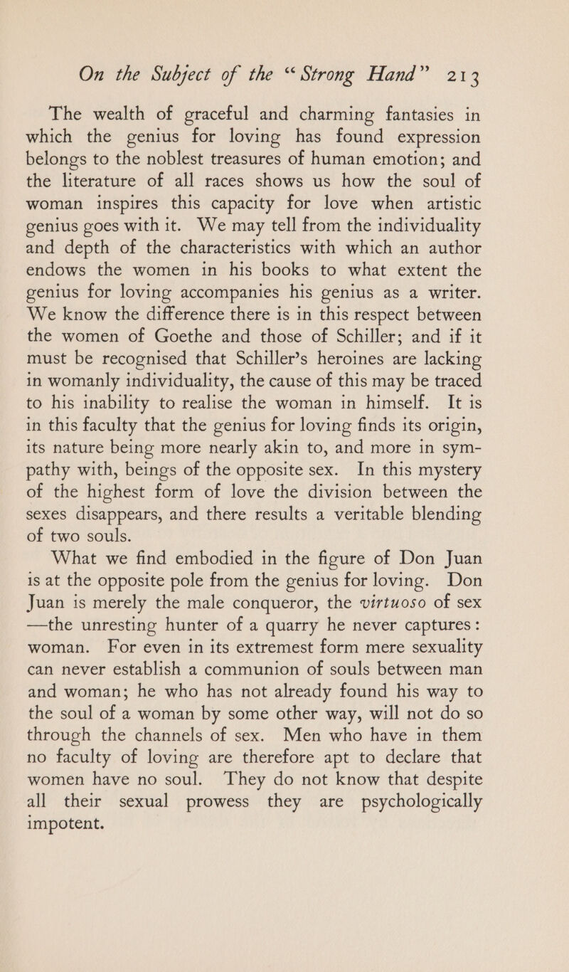 The wealth of graceful and charming fantasies in which the genius for loving has found expression belongs to the noblest treasures of human emotion; and the literature of all races shows us how the soul of woman inspires this capacity for love when artistic genius goes with it. We may tell from the individuality and depth of the characteristics with which an author endows the women in his books to what extent the genius for loving accompanies his genius as a writer. We know the difference there is in this respect between the women of Goethe and those of Schiller; and if it must be recognised that Schiller’s heroines are lacking in womanly individuality, the cause of this may be traced to his inability to realise the woman in himself. It is in this faculty that the genius for loving finds its origin, its nature being more nearly akin to, and more in sym- pathy with, beings of the opposite sex. In this mystery of the highest form of love the division between the sexes disappears, and there results a veritable blending of two souls. What we find embodied in the figure of Don Juan is at the opposite pole from the genius for loving. Don Juan is merely the male conqueror, the virtuoso of sex —the unresting hunter of a quarry he never captures: woman. For even in its extremest form mere sexuality can never establish a communion of souls between man and woman; he who has not already found his way to the soul of a woman by some other way, will not do so through the channels of sex. Men who have in them no faculty of loving are therefore apt to declare that women have no soul. They do not know that despite all their sexual prowess they are psychologically impotent.