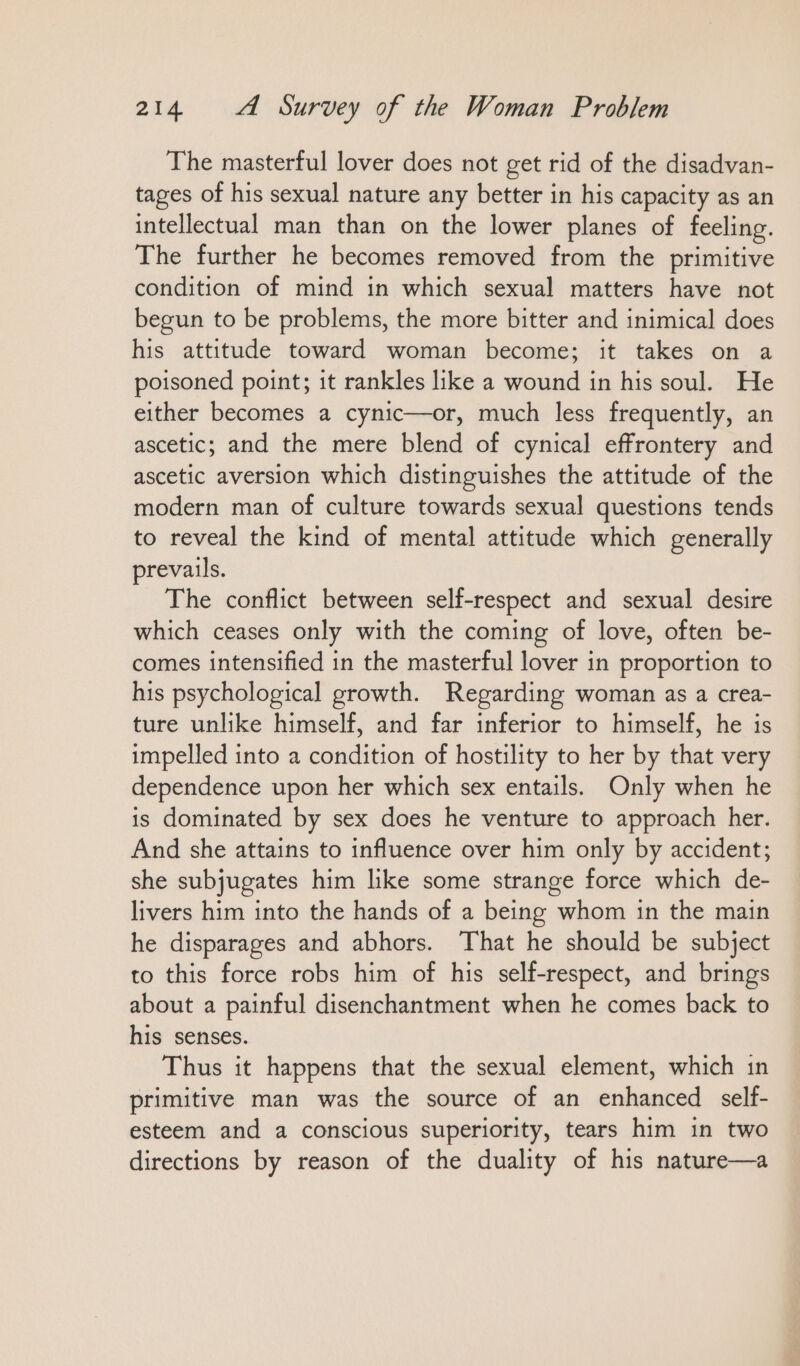 The masterful lover does not get rid of the disadvan- tages of his sexual nature any better in his capacity as an intellectual man than on the lower planes of feeling. The further he becomes removed from the primitive condition of mind in which sexual matters have not begun to be problems, the more bitter and inimical does his attitude toward woman become; it takes on a poisoned point; it rankles like a wound in his soul. He either becomes a cynic—or, much less frequently, an ascetic; and the mere blend of cynical effrontery and ascetic aversion which distinguishes the attitude of the modern man of culture towards sexual questions tends to reveal the kind of mental attitude which generally prevails. The conflict between self-respect and sexual desire which ceases only with the coming of love, often be- comes intensified in the masterful lover in proportion to his psychological growth. Regarding woman as a crea- ture unlike himself, and far inferior to himself, he is impelled into a condition of hostility to her by that very dependence upon her which sex entails. Only when he is dominated by sex does he venture to approach her. And she attains to influence over him only by accident; she subjugates him like some strange force which de- livers him into the hands of a being whom in the main he disparages and abhors. That he should be subject to this force robs him of his self-respect, and brings about a painful disenchantment when he comes back to his senses. Thus it happens that the sexual element, which in primitive man was the source of an enhanced self- esteem and a conscious superiority, tears him in two directions by reason of the duality of his nature—a