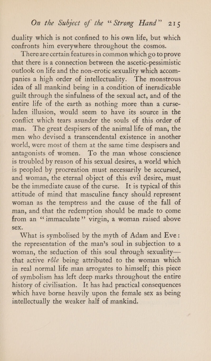 duality which is not confined to his own life, but which confronts him everywhere throughout the cosmos. Thereiare certain features in common which go to prove that there is a connection between the ascetic-pessimistic outlook on life and the non-erotic sexuality which accom- panies a high order of intellectuality. The monstrous idea of all mankind being in a condition of ineradicable guilt through the sinfulness of the sexual act, and of the entire life of the earth as nothing more than a curse- laden illusion, would seem to have its source in the conflict which tears asunder the souls of this order of man. The great despisers of the animal life of man, the men who devised a transcendental existence in another world, were most of them at the same time despisers and antagonists of women. To the man whose conscience is troubled by reason of his sexual desires, a world which is peopled by procreation must necessarily be accursed, and woman, the eternal object of this evil desire, must be the immediate cause of the curse. It is typical of this attitude of mind that masculine fancy should represent woman as the temptress and the cause of the fall of man, and that the redemption should be made to come from an “‘immaculate”’? virgin, a woman raised above sex. What is symbolised by the myth of Adam and Eve: the representation of the man’s soul in subjection to a woman, the seduction of this soul through sexuality— that active röle being attributed to the woman which in real normal life man arrogates to himself; this piece of symbolism has left deep marks throughout the entire history of civilisation. It has had practical consequences which have borne heavily upon the female sex as being intellectually the weaker half of mankind.