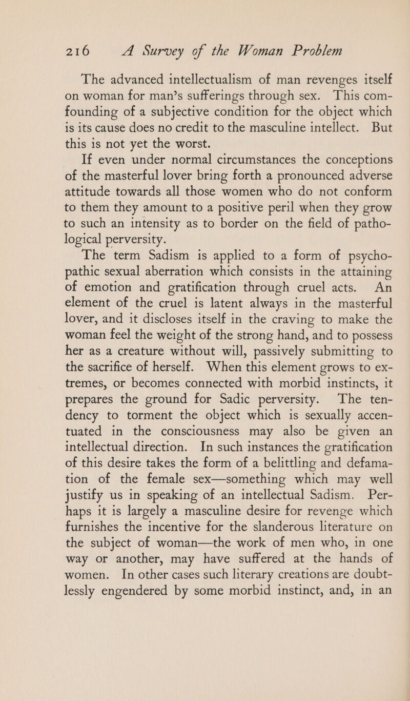 The advanced intellectualism of man revenges itself on woman for man’s sufferings through sex. This com- founding of a subjective condition for the object which is its cause does no credit to the masculine intellect. But this is not yet the worst. If even under normal circumstances the conceptions of the masterful lover bring forth a pronounced adverse attitude towards all those women who do not conform to them they amount to a positive peril when they grow to such an intensity as to border on the field of patho- logical perversity. The term Sadism is applied to a form of psycho- pathic sexual aberration which consists in the attaining of emotion and gratification through cruel acts. An element of the cruel is latent always in the masterful lover, and it discloses itself in the craving to make the woman feel the weight of the strong hand, and to possess her as a creature without will, passively submitting to the sacrifice of herself. When this element grows to ex- tremes, or becomes connected with morbid instincts, it prepares the ground for Sadic perversity. The ten- dency to torment the object which is sexually accen- tuated in the consciousness may also be given an intellectual direction. In such instances the gratification of this desire takes the form of a belittling and defama- tion of the female sex—something which may well justify us in speaking of an intellectual Sadism. Per- haps it is largely a masculine desire for revenge which furnishes the incentive for the slanderous literature on the subject of woman—the work of men who, in one way or another, may have suffered at the hands of women. In other cases such literary creations are doubt- lessly engendered by some morbid instinct, and, in an
