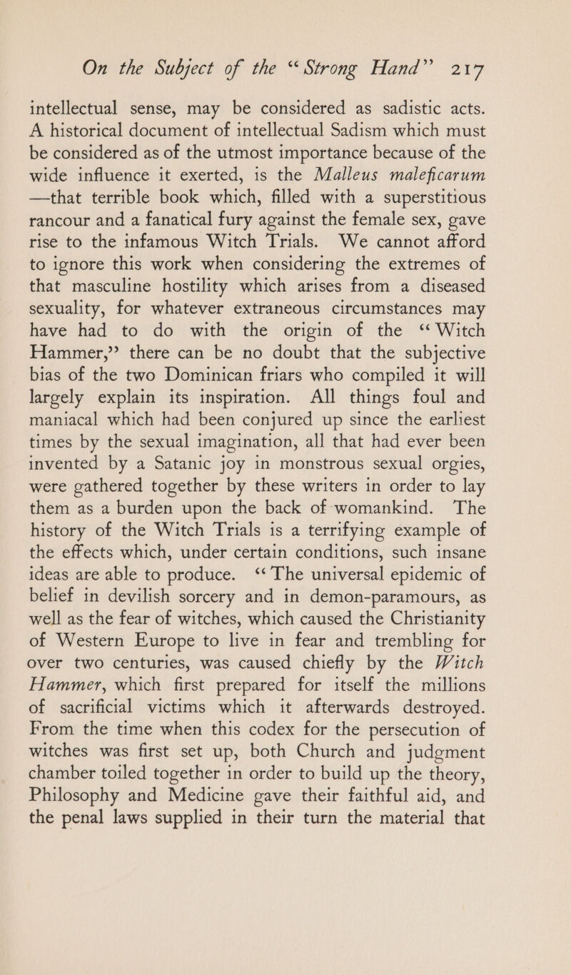 intellectual sense, may be considered as sadistic acts. A historical document of intellectual Sadism which must be considered as of the utmost importance because of the wide influence it exerted, is the Malleus maleficarum —that terrible book which, filled with a superstitious rancour and a fanatical fury against the female sex, gave rise to the infamous Witch Trials. We cannot afford to ignore this work when considering the extremes of that masculine hostility which arises from a diseased sexuality, for whatever extraneous circumstances may have had to do with the origin of the “Witch Hammer,” there can be no doubt that the subjective bias of the two Dominican friars who compiled it will largely explain its inspiration. All things foul and maniacal which had been conjured up since the earliest times by the sexual imagination, all that had ever been invented by a Satanic joy in monstrous sexual orgies, were gathered together by these writers in order to lay them as a burden upon the back of womankind. The history of the Witch Trials is a terrifying example of the effects which, under certain conditions, such insane ideas are able to produce. “The universal epidemic of belief in devilish sorcery and in demon-paramours, as well as the fear of witches, which caused the Christianity of Western Europe to live in fear and trembling for over two centuries, was caused chiefly by the Witch Hammer, which first prepared for itself the millions of sacrificial victims which it afterwards destroyed. From the time when this codex for the persecution of witches was first set up, both Church and judgment chamber toiled together in order to build up the theory, Philosophy and Medicine gave their faithful aid, and the penal laws supplied in their turn the material that