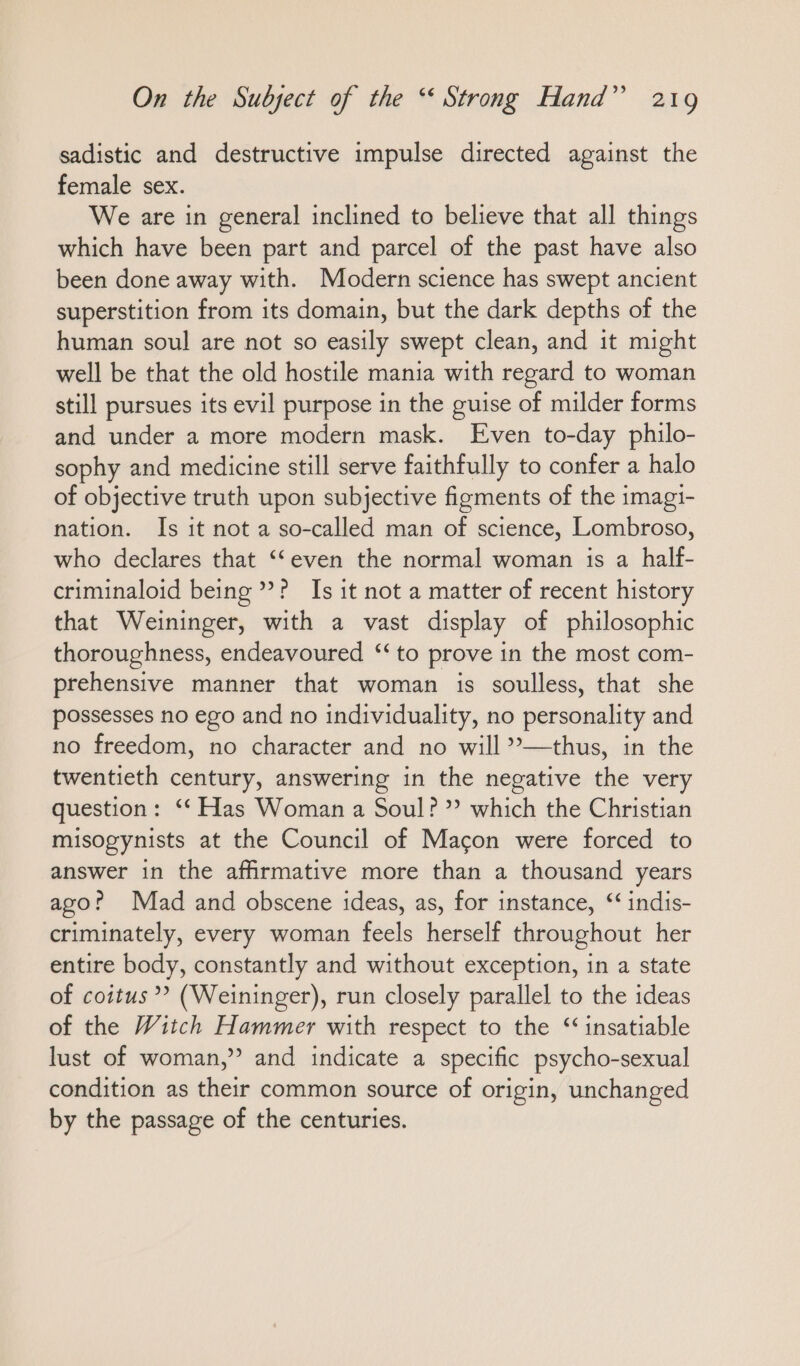 sadistic and destructive impulse directed against the female sex. We are in general inclined to believe that all things which have been part and parcel of the past have also been done away with. Modern science has swept ancient superstition from its domain, but the dark depths of the human soul are not so easily swept clean, and it might well be that the old hostile mania with regard to woman still pursues its evil purpose in the guise of milder forms and under a more modern mask. Even to-day philo- sophy and medicine still serve faithfully to confer a halo of objective truth upon subjective figments of the imagi- nation. Is it not a so-called man of science, Lombroso, who declares that “even the normal woman is a half- criminaloid being’? Is it not a matter of recent history that Weininger, with a vast display of philosophic thoroughness, endeavoured “to prove in the most com- prehensive manner that woman is soulless, that she possesses no ego and no individuality, no personality and no freedom, no character and no will ”—thus, in the twentieth century, answering in the negative the very question: ‘‘ Has Woman a Soul?” which the Christian misogynists at the Council of Macon were forced to answer in the affirmative more than a thousand years ago? Mad and obscene ideas, as, for instance, “ indis- criminately, every woman feels herself throughout her entire body, constantly and without exception, in a state of coitus? (Weininger), run closely parallel to the ideas of the Witch Hammer with respect to the ‘insatiable lust of woman,” and indicate a specific psycho-sexual condition as their common source of origin, unchanged by the passage of the centuries.
