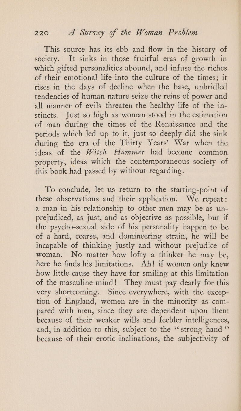 This source has ıts ebb and flow in the history of society. It sinks in those fruitful eras of growth in which gifted personalities abound, and infuse the riches of their emotional life into the culture of the times; it rises in the days of decline when the base, unbridled tendencies of human nature seize the reins of power and all manner of evils threaten the healthy life of the in- stincts. Just so high as woman stood in the estimation of man during the times of the Renaissance and the periods which led up to it, just so deeply did she sink during the era of the Thirty Years’ War when the ideas of the Witch Hammer had become common property, ideas which the contemporaneous society of this book had passed by without regarding. To conclude, let us return to the starting-point of these observations and their application. We repeat: a man in his relationship to other men may be as un- prejudiced, as just, and as objective as possible, but if the psycho-sexual side of his personality happen to be of a hard, coarse, and domineering strain, he will be incapable of thinking justly and without prejudice of woman. No matter how lofty a thinker he may be, here he finds his limitations. Ah! if women only knew how little cause they have for smiling at this limitation of the masculine mind! They must pay dearly for this very shortcoming. Since everywhere, with the excep- tion of England, women are in the minority as com- pared with men, since they are dependent upon them because of their weaker wills and feebler intelligences, and, in addition to this, subject to the “strong hand ” because of their erotic inclinations, the subjectivity of