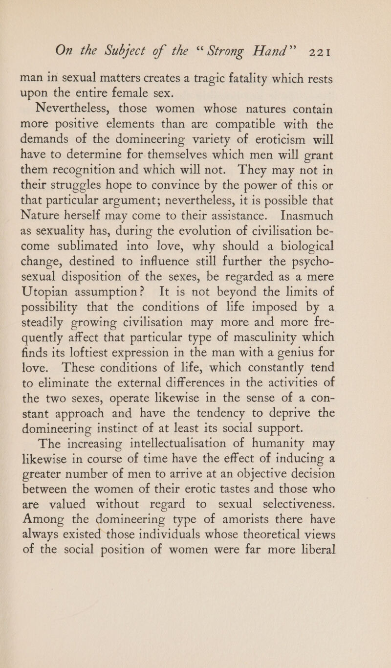 man in sexual matters creates a tragic fatality which rests upon the entire female sex. Nevertheless, those women whose natures contain more positive elements than are compatible with the demands of the domineering variety of eroticism will have to determine for themselves which men will grant them recognition and which will not. They may not in their struggles hope to convince by the power of this or that particular argument; nevertheless, it is possible that Nature herself may come to their assistance. Inasmuch as sexuality has, during the evolution of civilisation be- come sublimated into love, why should a biological change, destined to influence still further the psycho- sexual disposition of the sexes, be regarded as a mere Utopian assumption? It is not beyond the limits of possibility that the conditions of life imposed by a steadily growing civilisation may more and more fre- quently affect that particular type of masculinity which finds its loftiest expression in the man with a genius for love. These conditions of life, which constantly tend to eliminate the external differences in the activities of the two sexes, operate likewise in the sense of a con- stant approach and have the tendency to deprive the domineering instinct of at least its social support. The increasing intellectualisation of humanity may likewise in course of time have the effect of inducing a greater number of men to arrive at an objective decision between the women of their erotic tastes and those who are valued without regard to sexual selectiveness. Among the domineering type of amorists there have always existed those individuals whose theoretical views of the social position of women were far more liberal