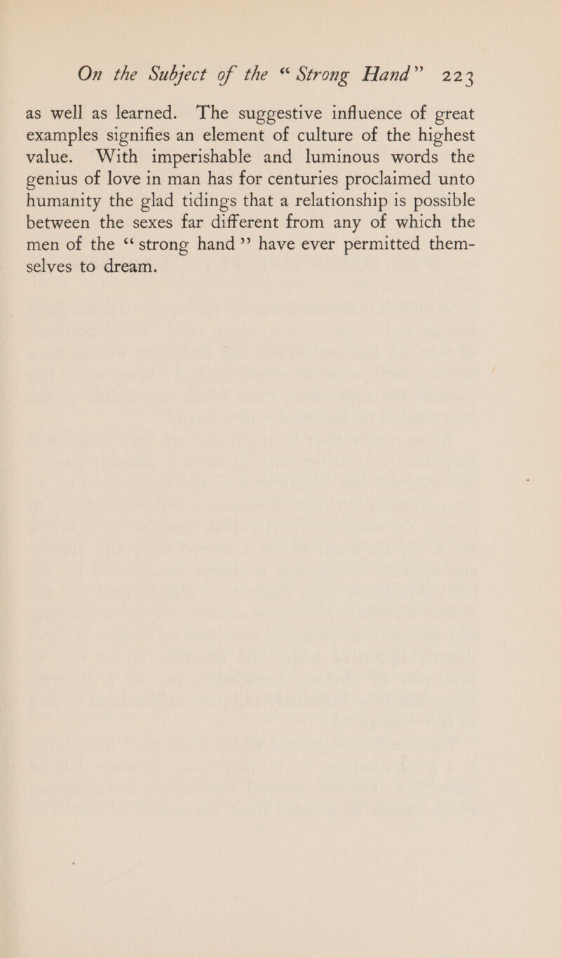 as well as learned. The suggestive influence of great examples signifies an element of culture of the highest value. With imperishable and luminous words the genius of love in man has for centuries proclaimed unto humanity the glad tidings that a relationship is possible between the sexes far different from any of which the men of the “strong hand ” have ever permitted them- selves to dream.