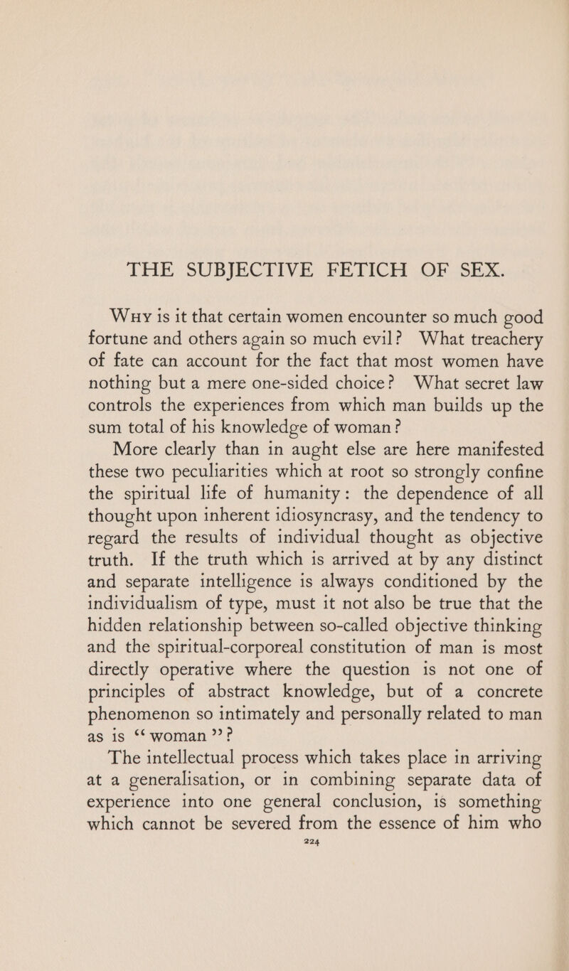 THE SUBJECTIVE FETICH OF SEX. War is it that certain women encounter so much good fortune and others again so much evil? What treachery of fate can account for the fact that most women have nothing but a mere one-sided choice? What secret law controls the experiences from which man builds up the sum total of his knowledge of woman? More clearly than in aught else are here manifested these two peculiarities which at root so strongly confine the spiritual life of humanity: the dependence of all thought upon inherent idiosyncrasy, and the tendency to regard the results of individual thought as objective truth. If the truth which is arrived at by any distinct and separate intelligence is always conditioned by the individualism of type, must it not also be true that the hidden relationship between so-called objective thinking and the spiritual-corporeal constitution of man is most directly operative where the question is not one of principles of abstract knowledge, but of a concrete phenomenon so intimately and personally related to man as is “woman”? The intellectual process which takes place in arrıving at a generalisation, or in combining separate data of experience into one general conclusion, is something which cannot be severed from the essence of him who