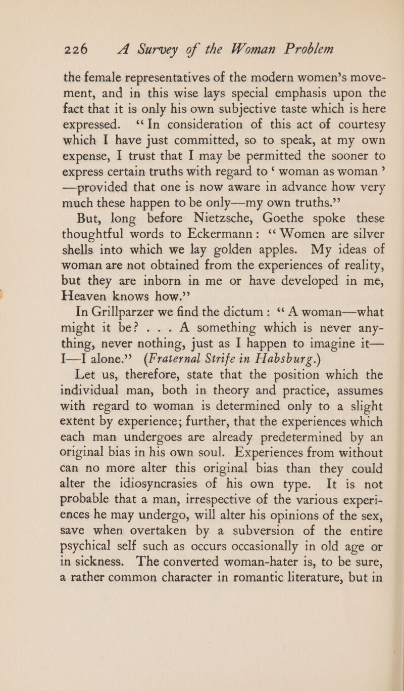 the female representatives of the modern women’s move- ment, and in this wise lays special emphasis upon the fact that it is only his own subjective taste which is here expressed. ‘‘In consideration of this act of courtesy which I have just committed, so to speak, at my own expense, I trust that I may be permitted the sooner to express certain truths with regard to ‘ woman as woman’ —provided that one is now aware in advance how very much these happen to be only—my own truths.” But, long before Nietzsche, Goethe spoke these thoughtful words to Eckermann: “Women are silver shells into which we lay golden apples. My ideas of woman are not obtained from the experiences of reality, but they are inborn in me or have developed in me, Heaven knows how.’ In Grillparzer we find the dictum: “ A woman— what might it be? . . . A something which is never any- thing, never nothing, just as I happen to imagine it— I—I alone.” (Fraternal Strife in Habsburg.) Let us, therefore, state that the position which the individual man, both in theory and practice, assumes with regard to woman is determined only to a slight extent by experience; further, that the experiences which each man undergoes are already predetermined by an original bias in his own soul. Experiences from without can no more alter this original bias than they could alter the idiosyncrasies of his own type. It is not probable that a man, irrespective of the various experi- ences he may undergo, will alter his opinions of the sex, save when overtaken by a subversion of the entire psychical self such as occurs occasionally in old age or in sickness. The converted woman-hater is, to be sure, a rather common character in romantic literature, but in
